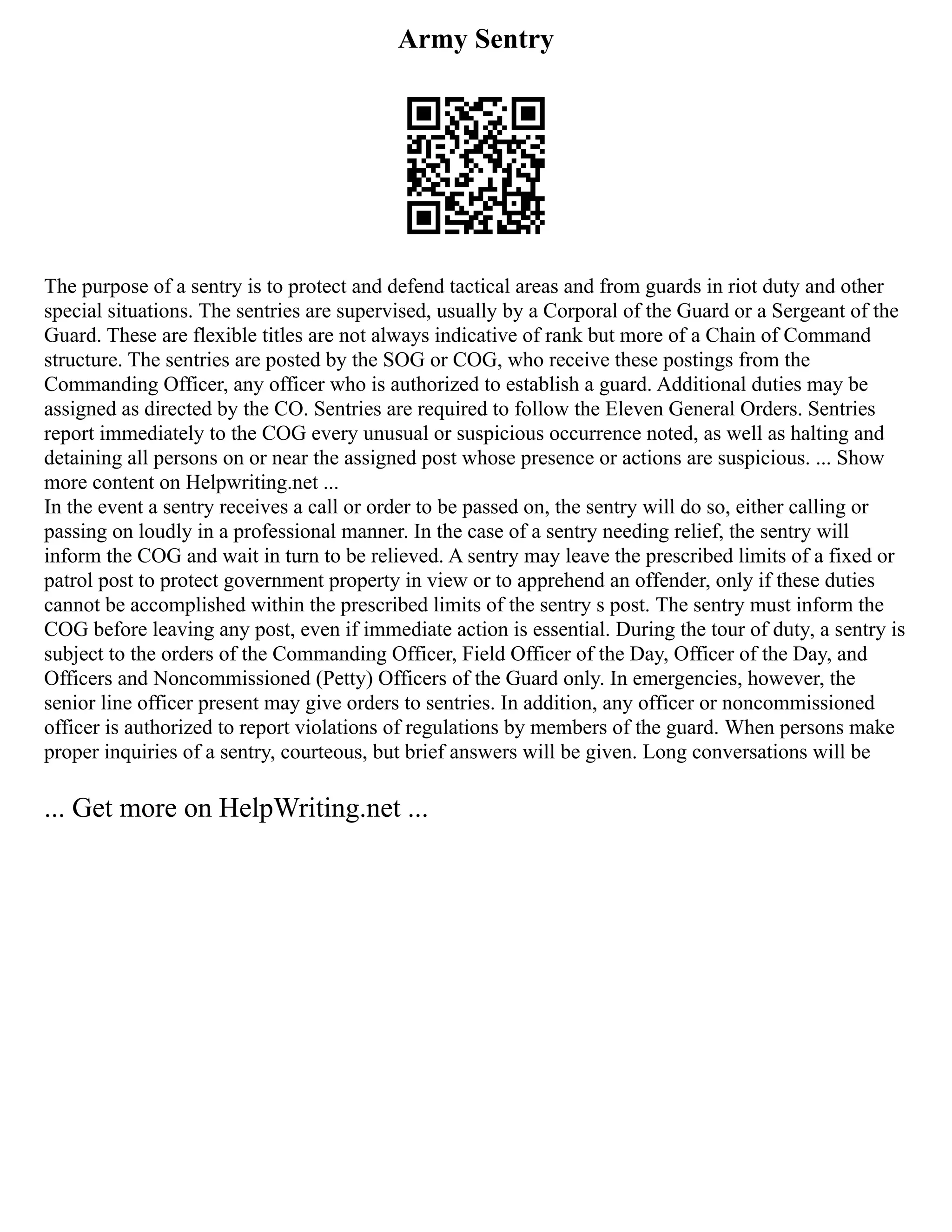 Army Sentry
The purpose of a sentry is to protect and defend tactical areas and from guards in riot duty and other
special situations. The sentries are supervised, usually by a Corporal of the Guard or a Sergeant of the
Guard. These are flexible titles are not always indicative of rank but more of a Chain of Command
structure. The sentries are posted by the SOG or COG, who receive these postings from the
Commanding Officer, any officer who is authorized to establish a guard. Additional duties may be
assigned as directed by the CO. Sentries are required to follow the Eleven General Orders. Sentries
report immediately to the COG every unusual or suspicious occurrence noted, as well as halting and
detaining all persons on or near the assigned post whose presence or actions are suspicious. ... Show
more content on Helpwriting.net ...
In the event a sentry receives a call or order to be passed on, the sentry will do so, either calling or
passing on loudly in a professional manner. In the case of a sentry needing relief, the sentry will
inform the COG and wait in turn to be relieved. A sentry may leave the prescribed limits of a fixed or
patrol post to protect government property in view or to apprehend an offender, only if these duties
cannot be accomplished within the prescribed limits of the sentry s post. The sentry must inform the
COG before leaving any post, even if immediate action is essential. During the tour of duty, a sentry is
subject to the orders of the Commanding Officer, Field Officer of the Day, Officer of the Day, and
Officers and Noncommissioned (Petty) Officers of the Guard only. In emergencies, however, the
senior line officer present may give orders to sentries. In addition, any officer or noncommissioned
officer is authorized to report violations of regulations by members of the guard. When persons make
proper inquiries of a sentry, courteous, but brief answers will be given. Long conversations will be
... Get more on HelpWriting.net ...
 