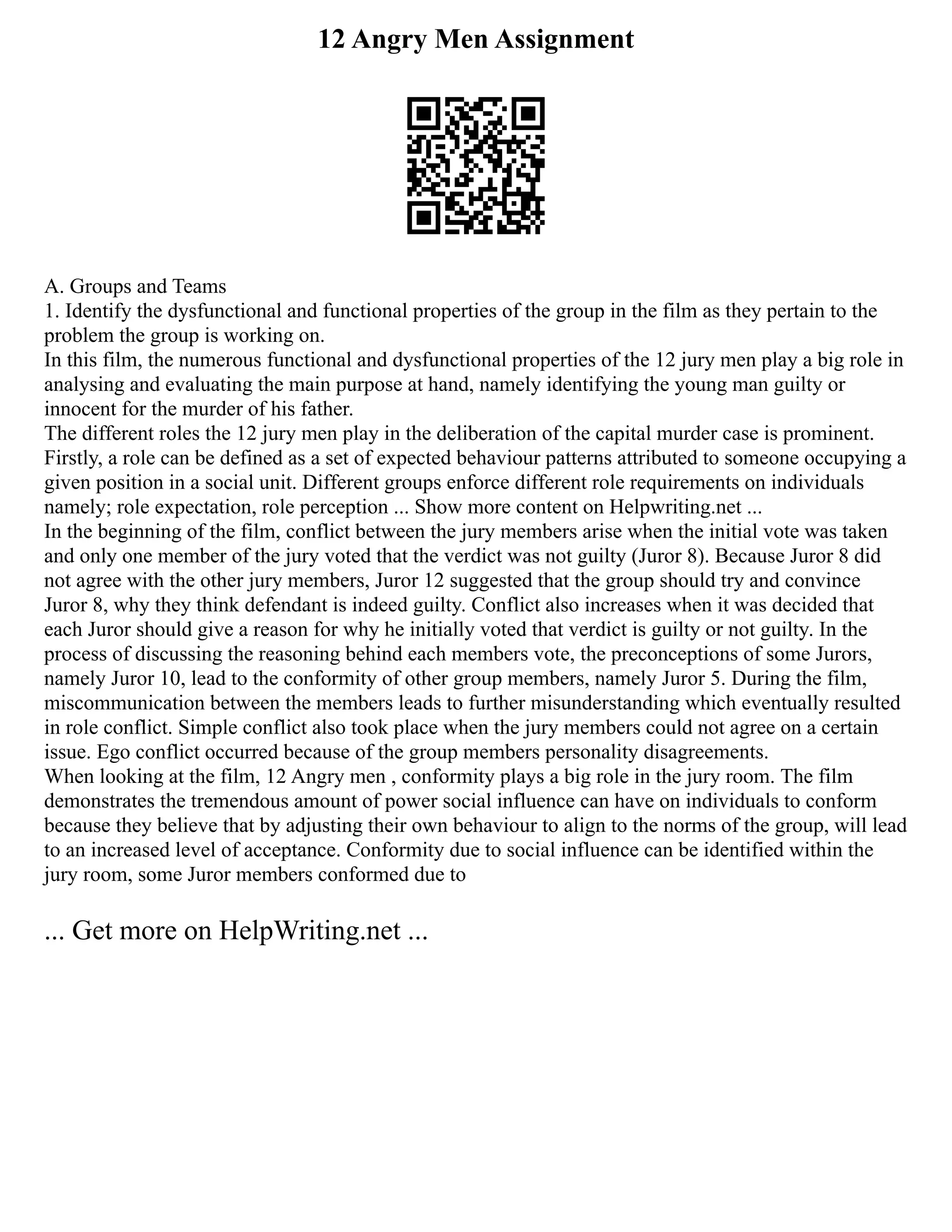 12 Angry Men Assignment
A. Groups and Teams
1. Identify the dysfunctional and functional properties of the group in the film as they pertain to the
problem the group is working on.
In this film, the numerous functional and dysfunctional properties of the 12 jury men play a big role in
analysing and evaluating the main purpose at hand, namely identifying the young man guilty or
innocent for the murder of his father.
The different roles the 12 jury men play in the deliberation of the capital murder case is prominent.
Firstly, a role can be defined as a set of expected behaviour patterns attributed to someone occupying a
given position in a social unit. Different groups enforce different role requirements on individuals
namely; role expectation, role perception ... Show more content on Helpwriting.net ...
In the beginning of the film, conflict between the jury members arise when the initial vote was taken
and only one member of the jury voted that the verdict was not guilty (Juror 8). Because Juror 8 did
not agree with the other jury members, Juror 12 suggested that the group should try and convince
Juror 8, why they think defendant is indeed guilty. Conflict also increases when it was decided that
each Juror should give a reason for why he initially voted that verdict is guilty or not guilty. In the
process of discussing the reasoning behind each members vote, the preconceptions of some Jurors,
namely Juror 10, lead to the conformity of other group members, namely Juror 5. During the film,
miscommunication between the members leads to further misunderstanding which eventually resulted
in role conflict. Simple conflict also took place when the jury members could not agree on a certain
issue. Ego conflict occurred because of the group members personality disagreements.
When looking at the film, 12 Angry men , conformity plays a big role in the jury room. The film
demonstrates the tremendous amount of power social influence can have on individuals to conform
because they believe that by adjusting their own behaviour to align to the norms of the group, will lead
to an increased level of acceptance. Conformity due to social influence can be identified within the
jury room, some Juror members conformed due to
... Get more on HelpWriting.net ...
 