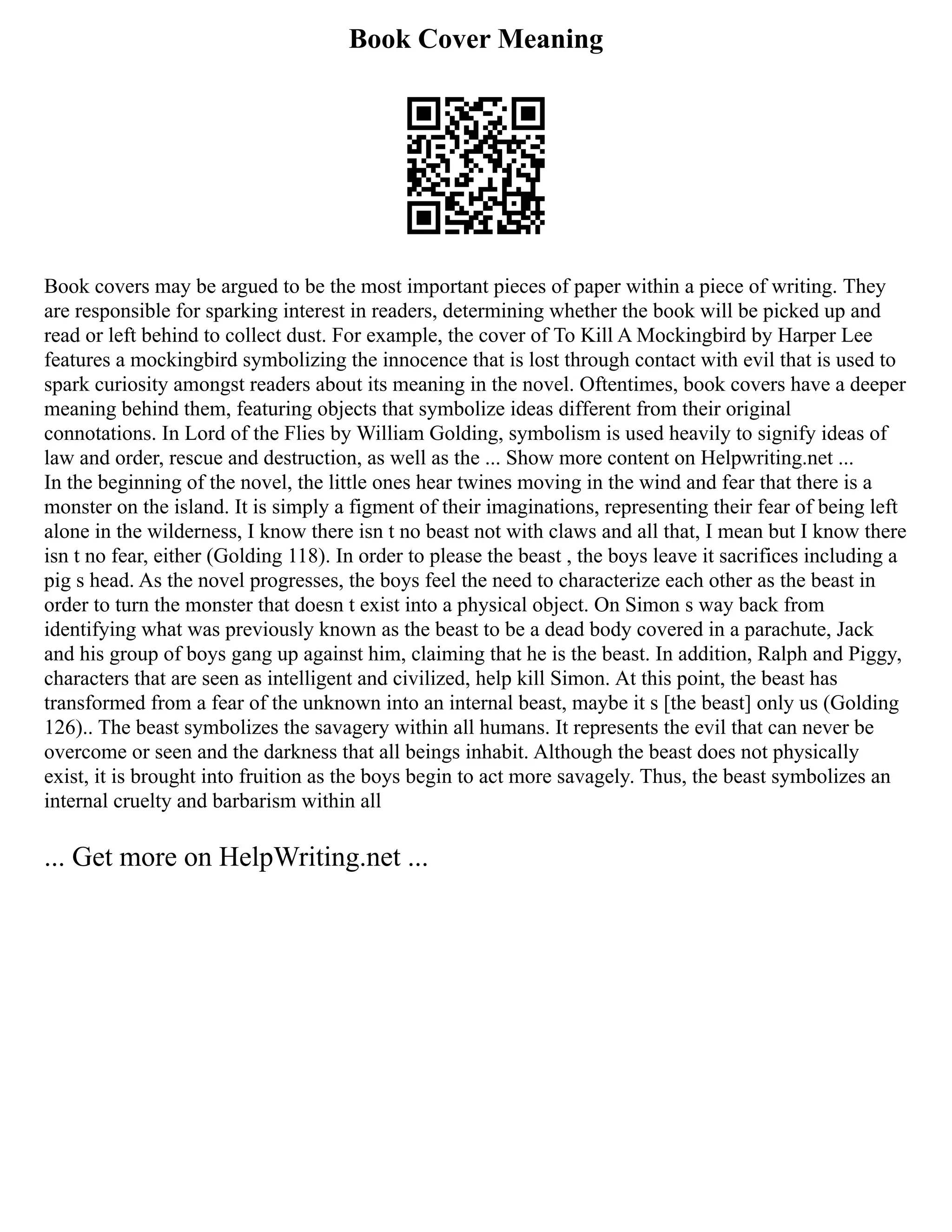 Book Cover Meaning
Book covers may be argued to be the most important pieces of paper within a piece of writing. They
are responsible for sparking interest in readers, determining whether the book will be picked up and
read or left behind to collect dust. For example, the cover of To Kill A Mockingbird by Harper Lee
features a mockingbird symbolizing the innocence that is lost through contact with evil that is used to
spark curiosity amongst readers about its meaning in the novel. Oftentimes, book covers have a deeper
meaning behind them, featuring objects that symbolize ideas different from their original
connotations. In Lord of the Flies by William Golding, symbolism is used heavily to signify ideas of
law and order, rescue and destruction, as well as the ... Show more content on Helpwriting.net ...
In the beginning of the novel, the little ones hear twines moving in the wind and fear that there is a
monster on the island. It is simply a figment of their imaginations, representing their fear of being left
alone in the wilderness, I know there isn t no beast not with claws and all that, I mean but I know there
isn t no fear, either (Golding 118). In order to please the beast , the boys leave it sacrifices including a
pig s head. As the novel progresses, the boys feel the need to characterize each other as the beast in
order to turn the monster that doesn t exist into a physical object. On Simon s way back from
identifying what was previously known as the beast to be a dead body covered in a parachute, Jack
and his group of boys gang up against him, claiming that he is the beast. In addition, Ralph and Piggy,
characters that are seen as intelligent and civilized, help kill Simon. At this point, the beast has
transformed from a fear of the unknown into an internal beast, maybe it s [the beast] only us (Golding
126).. The beast symbolizes the savagery within all humans. It represents the evil that can never be
overcome or seen and the darkness that all beings inhabit. Although the beast does not physically
exist, it is brought into fruition as the boys begin to act more savagely. Thus, the beast symbolizes an
internal cruelty and barbarism within all
... Get more on HelpWriting.net ...
 