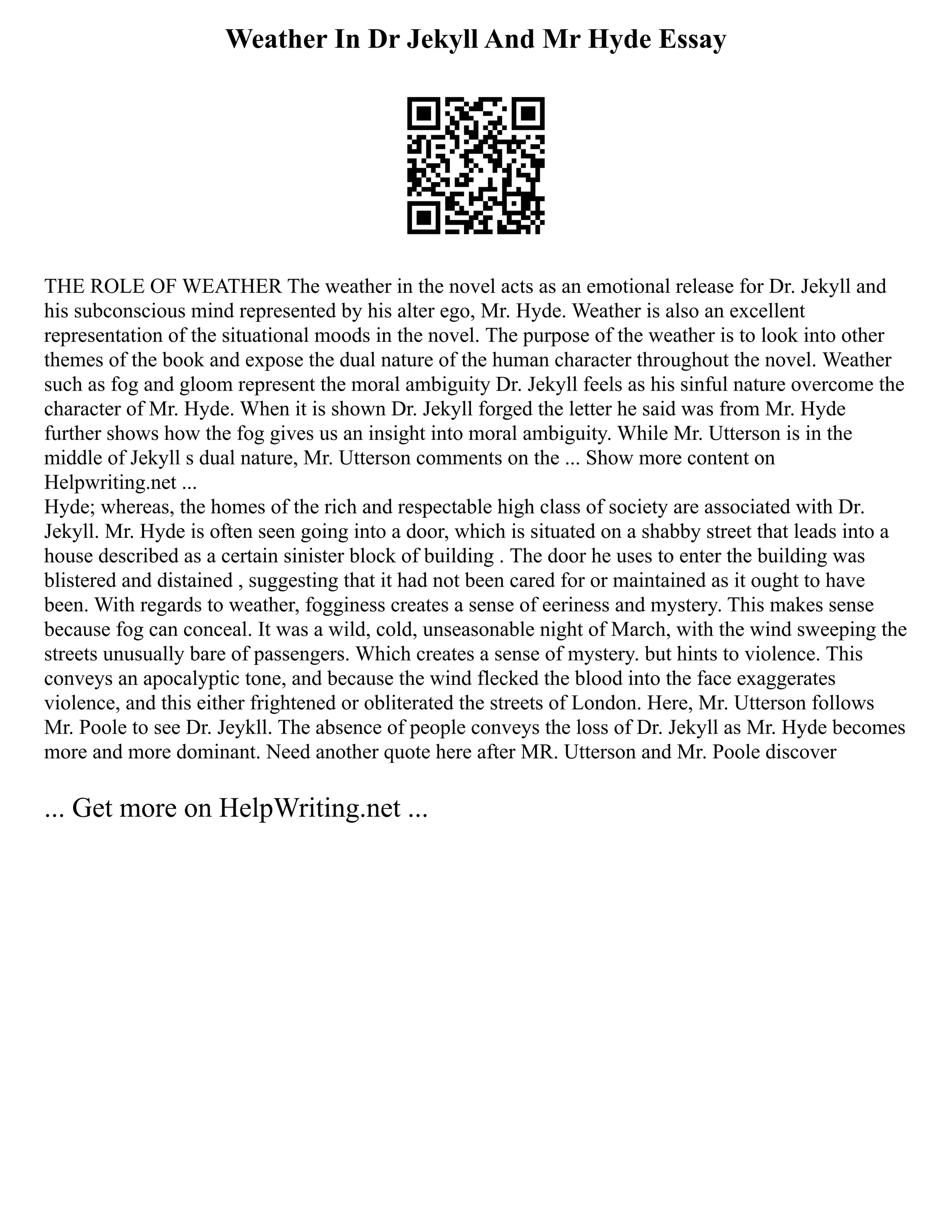 Weather In Dr Jekyll And Mr Hyde Essay
THE ROLE OF WEATHER The weather in the novel acts as an emotional release for Dr. Jekyll and
his subconscious mind represented by his alter ego, Mr. Hyde. Weather is also an excellent
representation of the situational moods in the novel. The purpose of the weather is to look into other
themes of the book and expose the dual nature of the human character throughout the novel. Weather
such as fog and gloom represent the moral ambiguity Dr. Jekyll feels as his sinful nature overcome the
character of Mr. Hyde. When it is shown Dr. Jekyll forged the letter he said was from Mr. Hyde
further shows how the fog gives us an insight into moral ambiguity. While Mr. Utterson is in the
middle of Jekyll s dual nature, Mr. Utterson comments on the ... Show more content on
Helpwriting.net ...
Hyde; whereas, the homes of the rich and respectable high class of society are associated with Dr.
Jekyll. Mr. Hyde is often seen going into a door, which is situated on a shabby street that leads into a
house described as a certain sinister block of building . The door he uses to enter the building was
blistered and distained , suggesting that it had not been cared for or maintained as it ought to have
been. With regards to weather, fogginess creates a sense of eeriness and mystery. This makes sense
because fog can conceal. It was a wild, cold, unseasonable night of March, with the wind sweeping the
streets unusually bare of passengers. Which creates a sense of mystery. but hints to violence. This
conveys an apocalyptic tone, and because the wind flecked the blood into the face exaggerates
violence, and this either frightened or obliterated the streets of London. Here, Mr. Utterson follows
Mr. Poole to see Dr. Jeykll. The absence of people conveys the loss of Dr. Jekyll as Mr. Hyde becomes
more and more dominant. Need another quote here after MR. Utterson and Mr. Poole discover
... Get more on HelpWriting.net ...
 