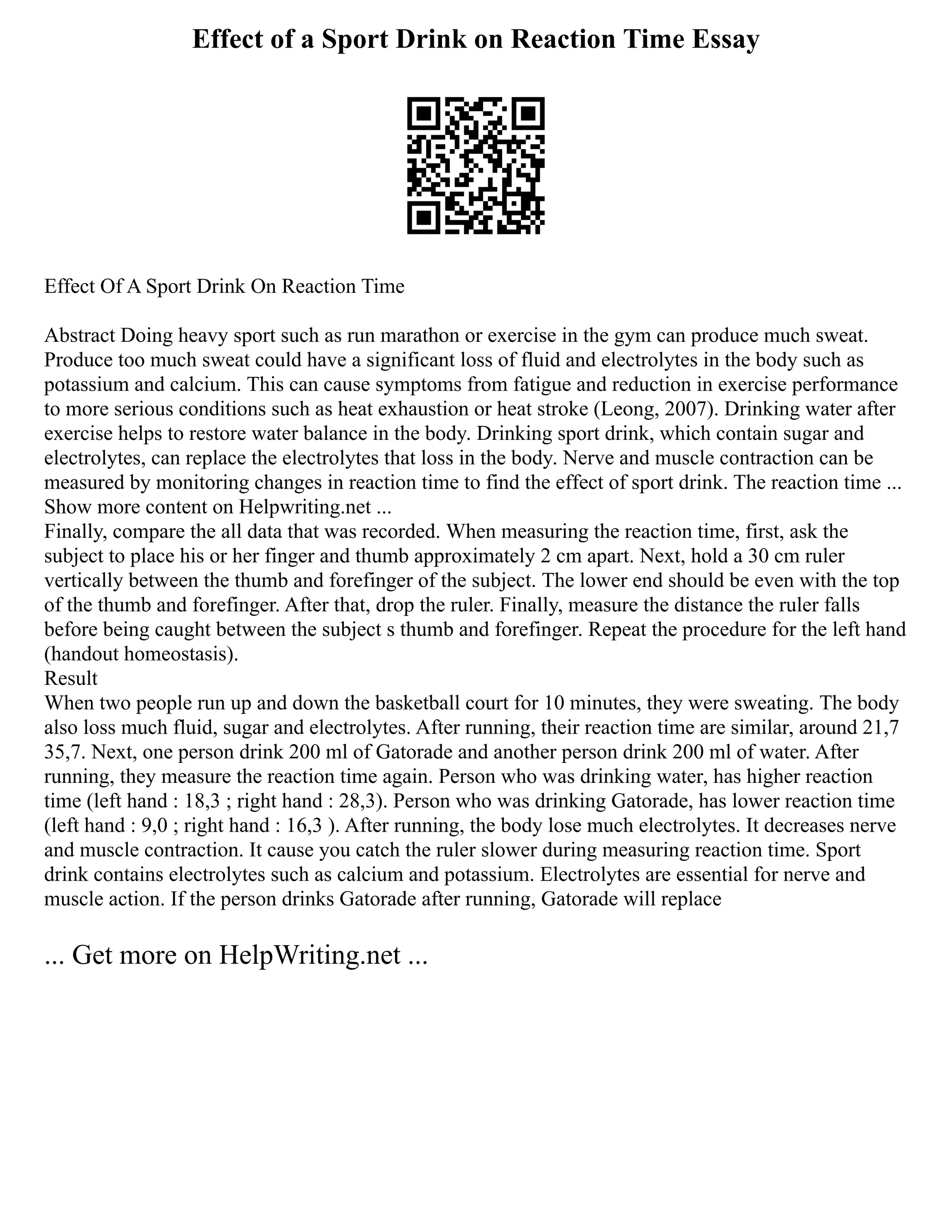 Effect of a Sport Drink on Reaction Time Essay
Effect Of A Sport Drink On Reaction Time
Abstract Doing heavy sport such as run marathon or exercise in the gym can produce much sweat.
Produce too much sweat could have a significant loss of fluid and electrolytes in the body such as
potassium and calcium. This can cause symptoms from fatigue and reduction in exercise performance
to more serious conditions such as heat exhaustion or heat stroke (Leong, 2007). Drinking water after
exercise helps to restore water balance in the body. Drinking sport drink, which contain sugar and
electrolytes, can replace the electrolytes that loss in the body. Nerve and muscle contraction can be
measured by monitoring changes in reaction time to find the effect of sport drink. The reaction time ...
Show more content on Helpwriting.net ...
Finally, compare the all data that was recorded. When measuring the reaction time, first, ask the
subject to place his or her finger and thumb approximately 2 cm apart. Next, hold a 30 cm ruler
vertically between the thumb and forefinger of the subject. The lower end should be even with the top
of the thumb and forefinger. After that, drop the ruler. Finally, measure the distance the ruler falls
before being caught between the subject s thumb and forefinger. Repeat the procedure for the left hand
(handout homeostasis).
Result
When two people run up and down the basketball court for 10 minutes, they were sweating. The body
also loss much fluid, sugar and electrolytes. After running, their reaction time are similar, around 21,7
35,7. Next, one person drink 200 ml of Gatorade and another person drink 200 ml of water. After
running, they measure the reaction time again. Person who was drinking water, has higher reaction
time (left hand : 18,3 ; right hand : 28,3). Person who was drinking Gatorade, has lower reaction time
(left hand : 9,0 ; right hand : 16,3 ). After running, the body lose much electrolytes. It decreases nerve
and muscle contraction. It cause you catch the ruler slower during measuring reaction time. Sport
drink contains electrolytes such as calcium and potassium. Electrolytes are essential for nerve and
muscle action. If the person drinks Gatorade after running, Gatorade will replace
... Get more on HelpWriting.net ...
 