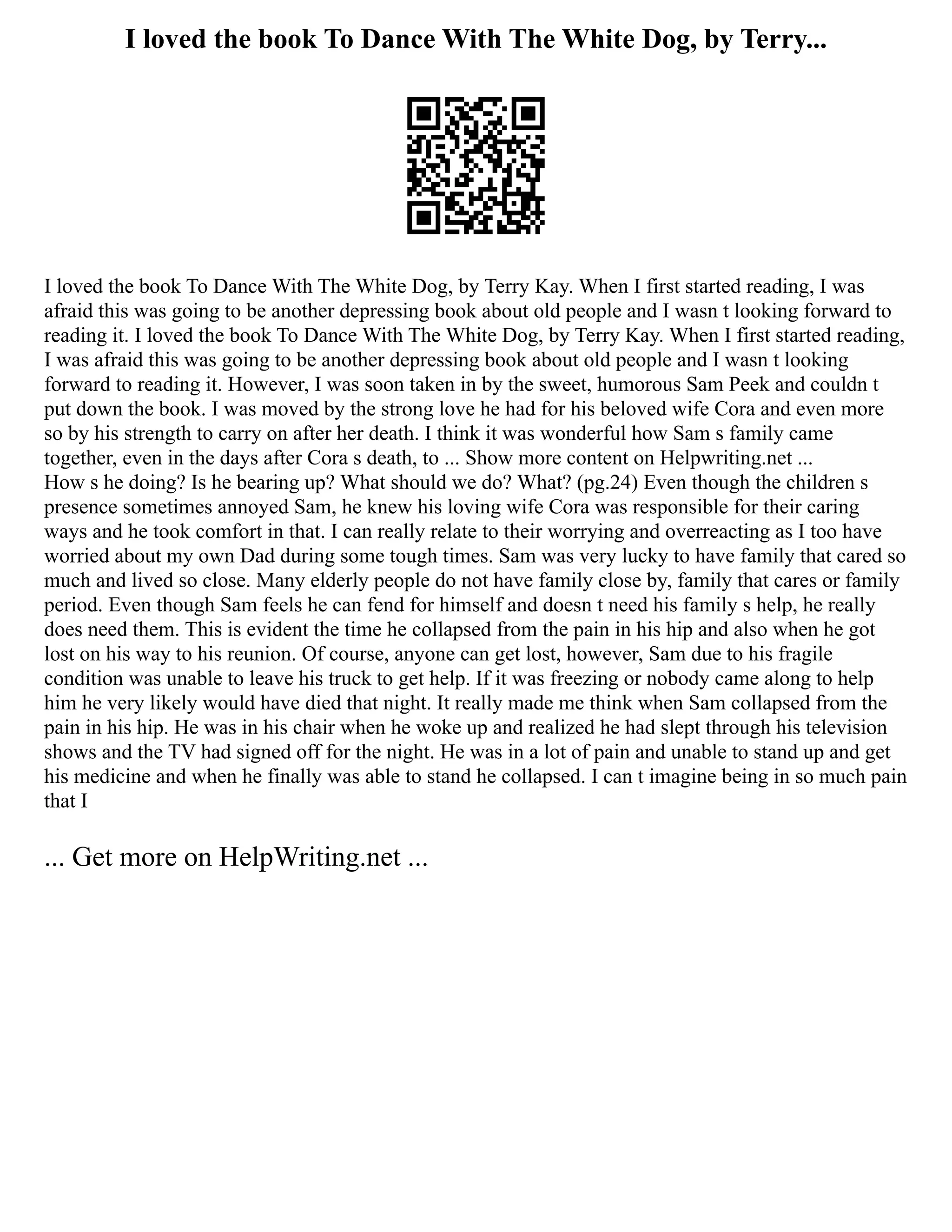 I loved the book To Dance With The White Dog, by Terry...
I loved the book To Dance With The White Dog, by Terry Kay. When I first started reading, I was
afraid this was going to be another depressing book about old people and I wasn t looking forward to
reading it. I loved the book To Dance With The White Dog, by Terry Kay. When I first started reading,
I was afraid this was going to be another depressing book about old people and I wasn t looking
forward to reading it. However, I was soon taken in by the sweet, humorous Sam Peek and couldn t
put down the book. I was moved by the strong love he had for his beloved wife Cora and even more
so by his strength to carry on after her death. I think it was wonderful how Sam s family came
together, even in the days after Cora s death, to ... Show more content on Helpwriting.net ...
How s he doing? Is he bearing up? What should we do? What? (pg.24) Even though the children s
presence sometimes annoyed Sam, he knew his loving wife Cora was responsible for their caring
ways and he took comfort in that. I can really relate to their worrying and overreacting as I too have
worried about my own Dad during some tough times. Sam was very lucky to have family that cared so
much and lived so close. Many elderly people do not have family close by, family that cares or family
period. Even though Sam feels he can fend for himself and doesn t need his family s help, he really
does need them. This is evident the time he collapsed from the pain in his hip and also when he got
lost on his way to his reunion. Of course, anyone can get lost, however, Sam due to his fragile
condition was unable to leave his truck to get help. If it was freezing or nobody came along to help
him he very likely would have died that night. It really made me think when Sam collapsed from the
pain in his hip. He was in his chair when he woke up and realized he had slept through his television
shows and the TV had signed off for the night. He was in a lot of pain and unable to stand up and get
his medicine and when he finally was able to stand he collapsed. I can t imagine being in so much pain
that I
... Get more on HelpWriting.net ...
 