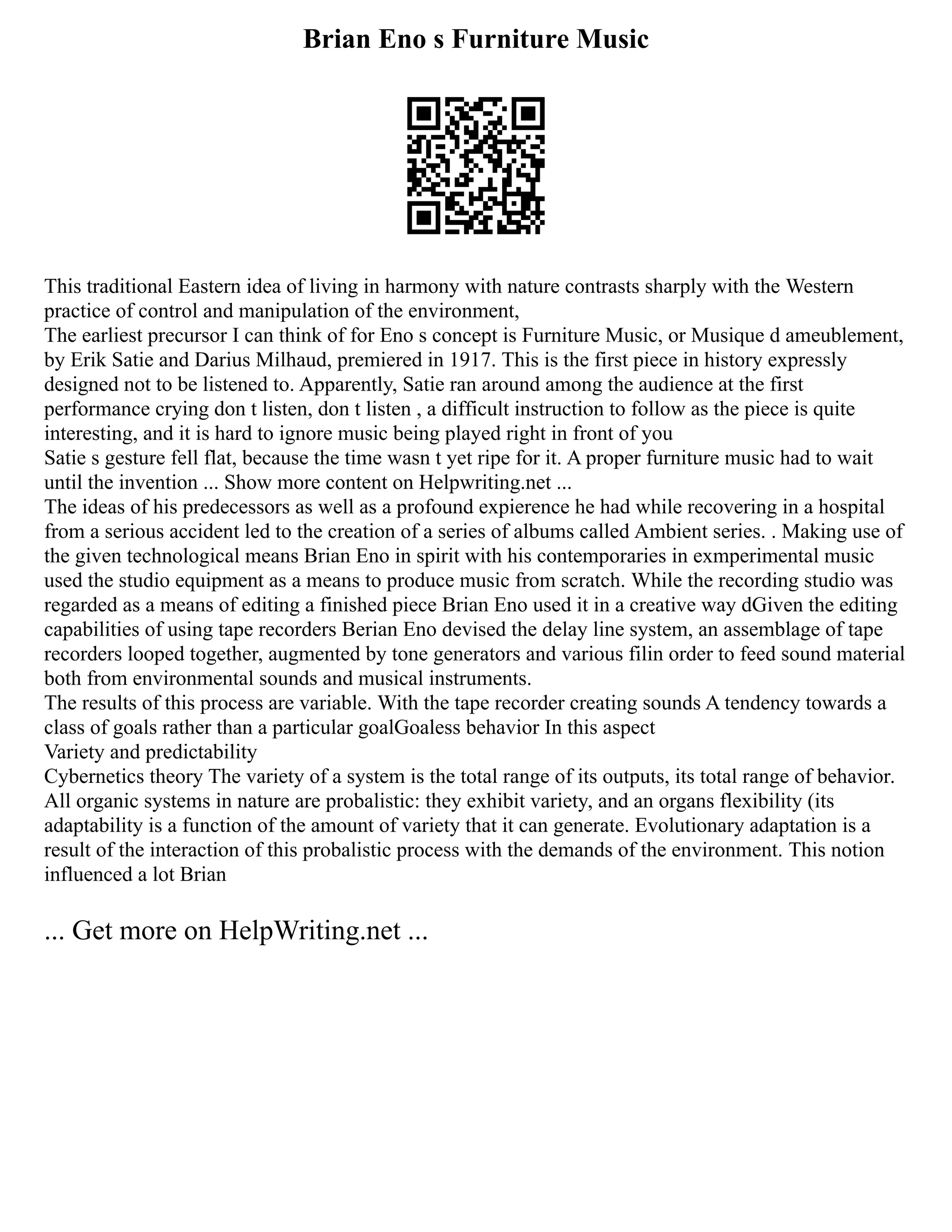 Brian Eno s Furniture Music
This traditional Eastern idea of living in harmony with nature contrasts sharply with the Western
practice of control and manipulation of the environment,
The earliest precursor I can think of for Eno s concept is Furniture Music, or Musique d ameublement,
by Erik Satie and Darius Milhaud, premiered in 1917. This is the first piece in history expressly
designed not to be listened to. Apparently, Satie ran around among the audience at the first
performance crying don t listen, don t listen , a difficult instruction to follow as the piece is quite
interesting, and it is hard to ignore music being played right in front of you
Satie s gesture fell flat, because the time wasn t yet ripe for it. A proper furniture music had to wait
until the invention ... Show more content on Helpwriting.net ...
The ideas of his predecessors as well as a profound expierence he had while recovering in a hospital
from a serious accident led to the creation of a series of albums called Ambient series. . Making use of
the given technological means Brian Eno in spirit with his contemporaries in exmperimental music
used the studio equipment as a means to produce music from scratch. While the recording studio was
regarded as a means of editing a finished piece Brian Eno used it in a creative way dGiven the editing
capabilities of using tape recorders Berian Eno devised the delay line system, an assemblage of tape
recorders looped together, augmented by tone generators and various filin order to feed sound material
both from environmental sounds and musical instruments.
The results of this process are variable. With the tape recorder creating sounds A tendency towards a
class of goals rather than a particular goalGoaless behavior In this aspect
Variety and predictability
Cybernetics theory The variety of a system is the total range of its outputs, its total range of behavior.
All organic systems in nature are probalistic: they exhibit variety, and an organs flexibility (its
adaptability is a function of the amount of variety that it can generate. Evolutionary adaptation is a
result of the interaction of this probalistic process with the demands of the environment. This notion
influenced a lot Brian
... Get more on HelpWriting.net ...
 