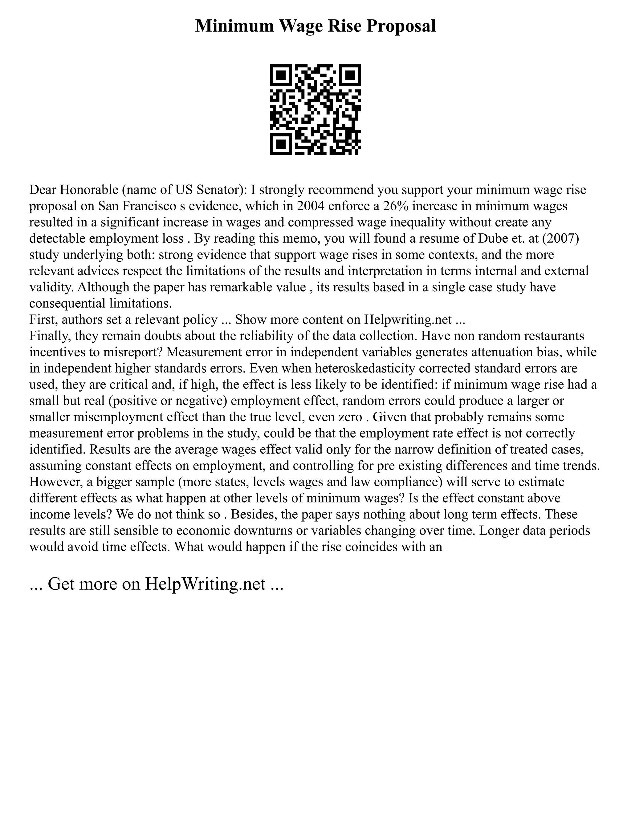 Minimum Wage Rise Proposal
Dear Honorable (name of US Senator): I strongly recommend you support your minimum wage rise
proposal on San Francisco s evidence, which in 2004 enforce a 26% increase in minimum wages
resulted in a significant increase in wages and compressed wage inequality without create any
detectable employment loss . By reading this memo, you will found a resume of Dube et. at (2007)
study underlying both: strong evidence that support wage rises in some contexts, and the more
relevant advices respect the limitations of the results and interpretation in terms internal and external
validity. Although the paper has remarkable value , its results based in a single case study have
consequential limitations.
First, authors set a relevant policy ... Show more content on Helpwriting.net ...
Finally, they remain doubts about the reliability of the data collection. Have non random restaurants
incentives to misreport? Measurement error in independent variables generates attenuation bias, while
in independent higher standards errors. Even when heteroskedasticity corrected standard errors are
used, they are critical and, if high, the effect is less likely to be identified: if minimum wage rise had a
small but real (positive or negative) employment effect, random errors could produce a larger or
smaller misemployment effect than the true level, even zero . Given that probably remains some
measurement error problems in the study, could be that the employment rate effect is not correctly
identified. Results are the average wages effect valid only for the narrow definition of treated cases,
assuming constant effects on employment, and controlling for pre existing differences and time trends.
However, a bigger sample (more states, levels wages and law compliance) will serve to estimate
different effects as what happen at other levels of minimum wages? Is the effect constant above
income levels? We do not think so . Besides, the paper says nothing about long term effects. These
results are still sensible to economic downturns or variables changing over time. Longer data periods
would avoid time effects. What would happen if the rise coincides with an
... Get more on HelpWriting.net ...
 