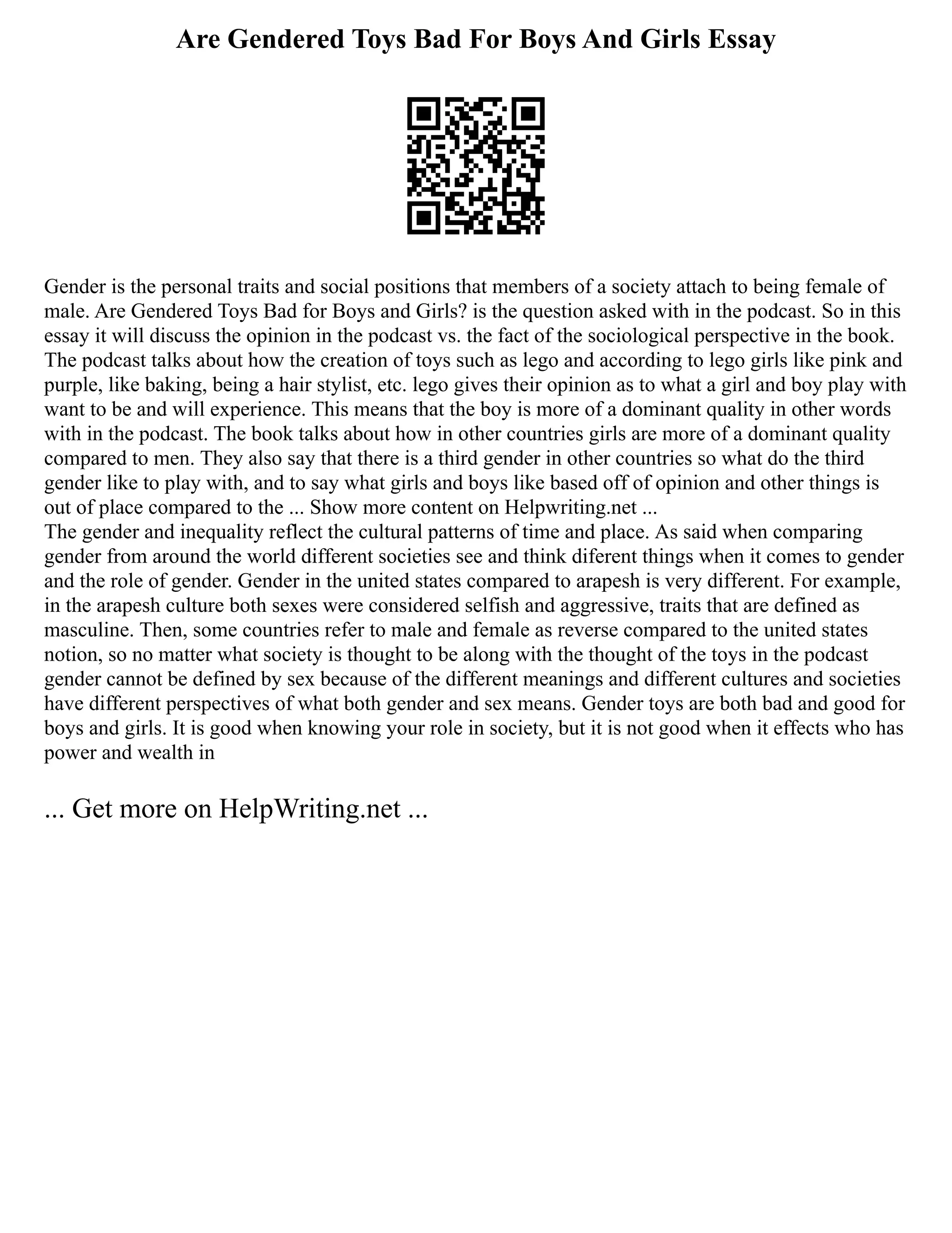 Are Gendered Toys Bad For Boys And Girls Essay
Gender is the personal traits and social positions that members of a society attach to being female of
male. Are Gendered Toys Bad for Boys and Girls? is the question asked with in the podcast. So in this
essay it will discuss the opinion in the podcast vs. the fact of the sociological perspective in the book.
The podcast talks about how the creation of toys such as lego and according to lego girls like pink and
purple, like baking, being a hair stylist, etc. lego gives their opinion as to what a girl and boy play with
want to be and will experience. This means that the boy is more of a dominant quality in other words
with in the podcast. The book talks about how in other countries girls are more of a dominant quality
compared to men. They also say that there is a third gender in other countries so what do the third
gender like to play with, and to say what girls and boys like based off of opinion and other things is
out of place compared to the ... Show more content on Helpwriting.net ...
The gender and inequality reflect the cultural patterns of time and place. As said when comparing
gender from around the world different societies see and think diferent things when it comes to gender
and the role of gender. Gender in the united states compared to arapesh is very different. For example,
in the arapesh culture both sexes were considered selfish and aggressive, traits that are defined as
masculine. Then, some countries refer to male and female as reverse compared to the united states
notion, so no matter what society is thought to be along with the thought of the toys in the podcast
gender cannot be defined by sex because of the different meanings and different cultures and societies
have different perspectives of what both gender and sex means. Gender toys are both bad and good for
boys and girls. It is good when knowing your role in society, but it is not good when it effects who has
power and wealth in
... Get more on HelpWriting.net ...
 