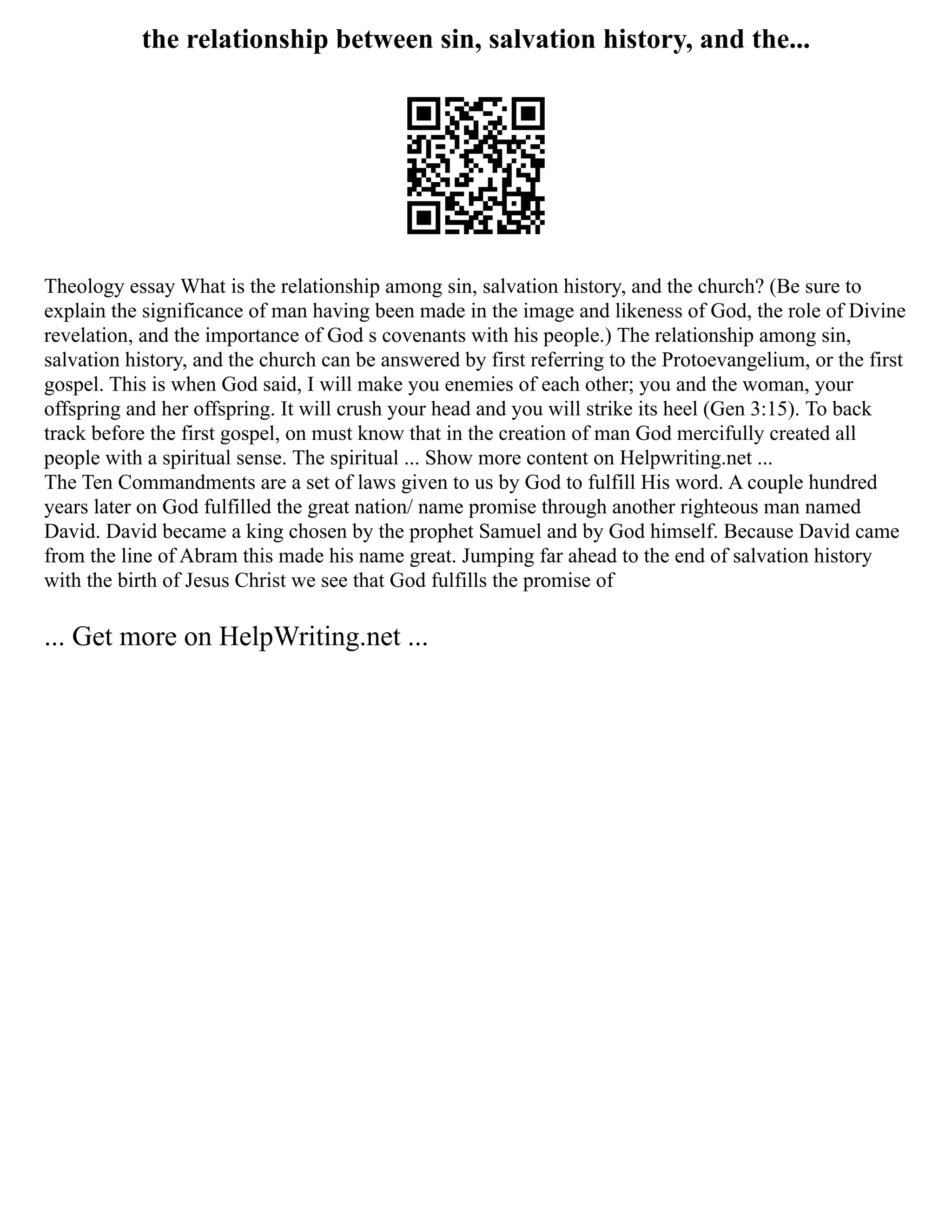 the relationship between sin, salvation history, and the...
Theology essay What is the relationship among sin, salvation history, and the church? (Be sure to
explain the significance of man having been made in the image and likeness of God, the role of Divine
revelation, and the importance of God s covenants with his people.) The relationship among sin,
salvation history, and the church can be answered by first referring to the Protoevangelium, or the first
gospel. This is when God said, I will make you enemies of each other; you and the woman, your
offspring and her offspring. It will crush your head and you will strike its heel (Gen 3:15). To back
track before the first gospel, on must know that in the creation of man God mercifully created all
people with a spiritual sense. The spiritual ... Show more content on Helpwriting.net ...
The Ten Commandments are a set of laws given to us by God to fulfill His word. A couple hundred
years later on God fulfilled the great nation/ name promise through another righteous man named
David. David became a king chosen by the prophet Samuel and by God himself. Because David came
from the line of Abram this made his name great. Jumping far ahead to the end of salvation history
with the birth of Jesus Christ we see that God fulfills the promise of
... Get more on HelpWriting.net ...
 