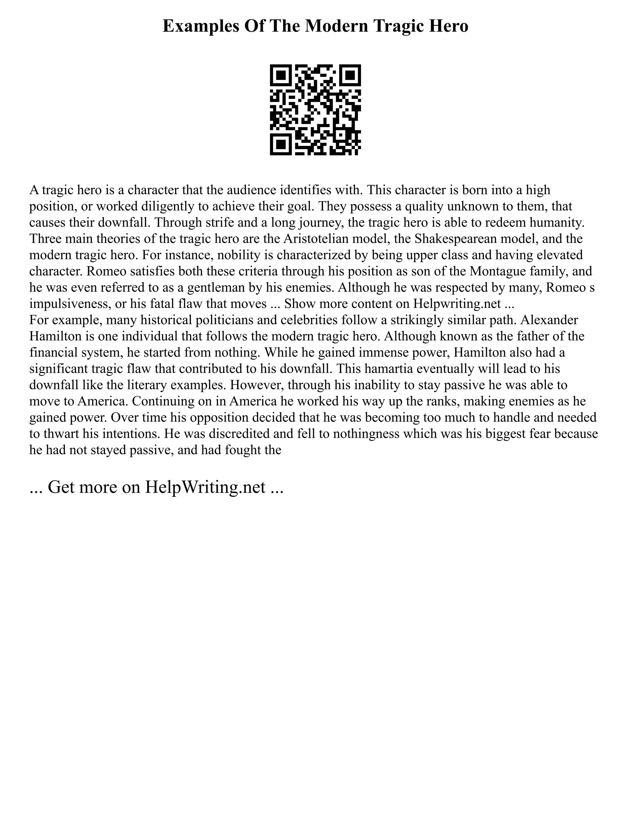 Examples Of The Modern Tragic Hero
A tragic hero is a character that the audience identifies with. This character is born into a high
position, or worked diligently to achieve their goal. They possess a quality unknown to them, that
causes their downfall. Through strife and a long journey, the tragic hero is able to redeem humanity.
Three main theories of the tragic hero are the Aristotelian model, the Shakespearean model, and the
modern tragic hero. For instance, nobility is characterized by being upper class and having elevated
character. Romeo satisfies both these criteria through his position as son of the Montague family, and
he was even referred to as a gentleman by his enemies. Although he was respected by many, Romeo s
impulsiveness, or his fatal flaw that moves ... Show more content on Helpwriting.net ...
For example, many historical politicians and celebrities follow a strikingly similar path. Alexander
Hamilton is one individual that follows the modern tragic hero. Although known as the father of the
financial system, he started from nothing. While he gained immense power, Hamilton also had a
significant tragic flaw that contributed to his downfall. This hamartia eventually will lead to his
downfall like the literary examples. However, through his inability to stay passive he was able to
move to America. Continuing on in America he worked his way up the ranks, making enemies as he
gained power. Over time his opposition decided that he was becoming too much to handle and needed
to thwart his intentions. He was discredited and fell to nothingness which was his biggest fear because
he had not stayed passive, and had fought the
... Get more on HelpWriting.net ...
 