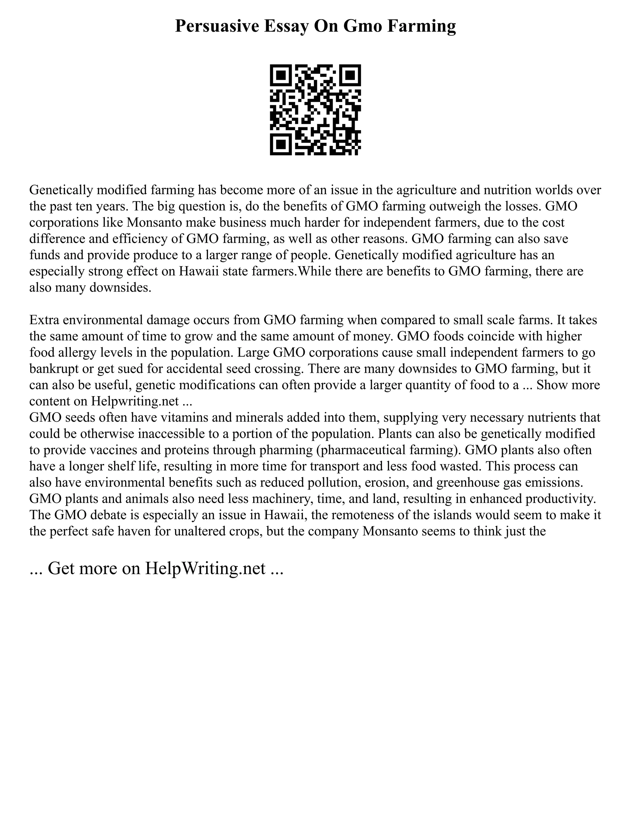 Persuasive Essay On Gmo Farming
Genetically modified farming has become more of an issue in the agriculture and nutrition worlds over
the past ten years. The big question is, do the benefits of GMO farming outweigh the losses. GMO
corporations like Monsanto make business much harder for independent farmers, due to the cost
difference and efficiency of GMO farming, as well as other reasons. GMO farming can also save
funds and provide produce to a larger range of people. Genetically modified agriculture has an
especially strong effect on Hawaii state farmers.While there are benefits to GMO farming, there are
also many downsides.
Extra environmental damage occurs from GMO farming when compared to small scale farms. It takes
the same amount of time to grow and the same amount of money. GMO foods coincide with higher
food allergy levels in the population. Large GMO corporations cause small independent farmers to go
bankrupt or get sued for accidental seed crossing. There are many downsides to GMO farming, but it
can also be useful, genetic modifications can often provide a larger quantity of food to a ... Show more
content on Helpwriting.net ...
GMO seeds often have vitamins and minerals added into them, supplying very necessary nutrients that
could be otherwise inaccessible to a portion of the population. Plants can also be genetically modified
to provide vaccines and proteins through pharming (pharmaceutical farming). GMO plants also often
have a longer shelf life, resulting in more time for transport and less food wasted. This process can
also have environmental benefits such as reduced pollution, erosion, and greenhouse gas emissions.
GMO plants and animals also need less machinery, time, and land, resulting in enhanced productivity.
The GMO debate is especially an issue in Hawaii, the remoteness of the islands would seem to make it
the perfect safe haven for unaltered crops, but the company Monsanto seems to think just the
... Get more on HelpWriting.net ...
 