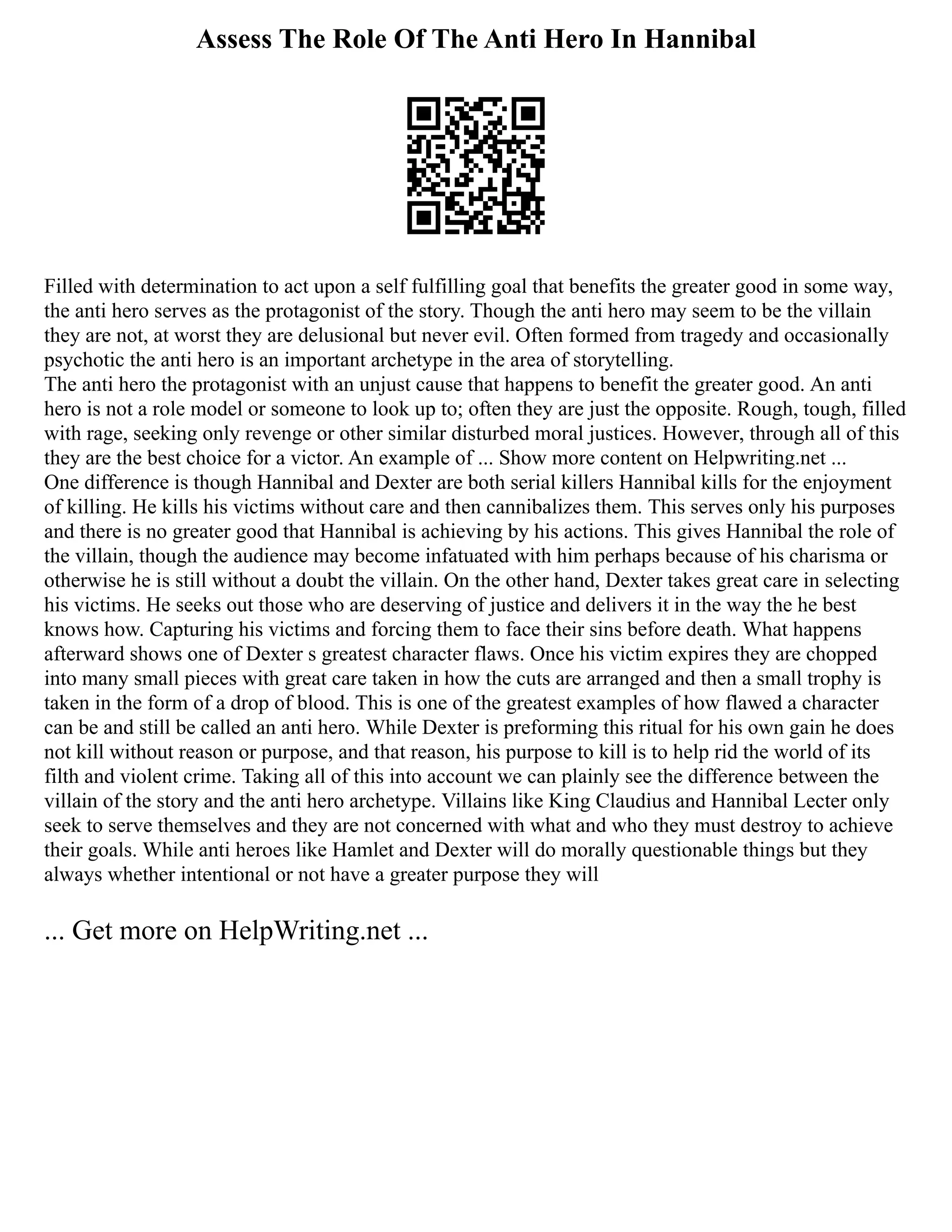 Assess The Role Of The Anti Hero In Hannibal
Filled with determination to act upon a self fulfilling goal that benefits the greater good in some way,
the anti hero serves as the protagonist of the story. Though the anti hero may seem to be the villain
they are not, at worst they are delusional but never evil. Often formed from tragedy and occasionally
psychotic the anti hero is an important archetype in the area of storytelling.
The anti hero the protagonist with an unjust cause that happens to benefit the greater good. An anti
hero is not a role model or someone to look up to; often they are just the opposite. Rough, tough, filled
with rage, seeking only revenge or other similar disturbed moral justices. However, through all of this
they are the best choice for a victor. An example of ... Show more content on Helpwriting.net ...
One difference is though Hannibal and Dexter are both serial killers Hannibal kills for the enjoyment
of killing. He kills his victims without care and then cannibalizes them. This serves only his purposes
and there is no greater good that Hannibal is achieving by his actions. This gives Hannibal the role of
the villain, though the audience may become infatuated with him perhaps because of his charisma or
otherwise he is still without a doubt the villain. On the other hand, Dexter takes great care in selecting
his victims. He seeks out those who are deserving of justice and delivers it in the way the he best
knows how. Capturing his victims and forcing them to face their sins before death. What happens
afterward shows one of Dexter s greatest character flaws. Once his victim expires they are chopped
into many small pieces with great care taken in how the cuts are arranged and then a small trophy is
taken in the form of a drop of blood. This is one of the greatest examples of how flawed a character
can be and still be called an anti hero. While Dexter is preforming this ritual for his own gain he does
not kill without reason or purpose, and that reason, his purpose to kill is to help rid the world of its
filth and violent crime. Taking all of this into account we can plainly see the difference between the
villain of the story and the anti hero archetype. Villains like King Claudius and Hannibal Lecter only
seek to serve themselves and they are not concerned with what and who they must destroy to achieve
their goals. While anti heroes like Hamlet and Dexter will do morally questionable things but they
always whether intentional or not have a greater purpose they will
... Get more on HelpWriting.net ...
 