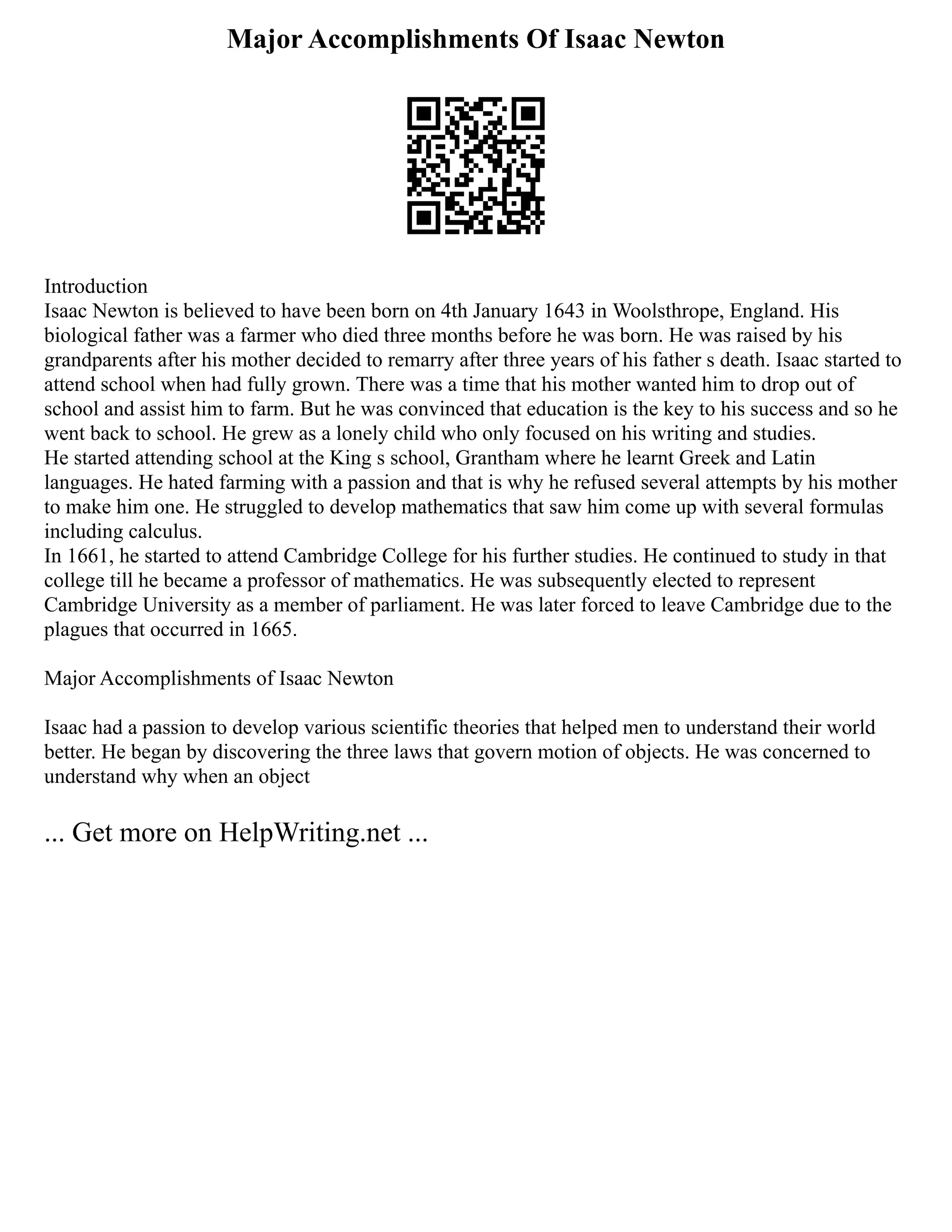 Major Accomplishments Of Isaac Newton
Introduction
Isaac Newton is believed to have been born on 4th January 1643 in Woolsthrope, England. His
biological father was a farmer who died three months before he was born. He was raised by his
grandparents after his mother decided to remarry after three years of his father s death. Isaac started to
attend school when had fully grown. There was a time that his mother wanted him to drop out of
school and assist him to farm. But he was convinced that education is the key to his success and so he
went back to school. He grew as a lonely child who only focused on his writing and studies.
He started attending school at the King s school, Grantham where he learnt Greek and Latin
languages. He hated farming with a passion and that is why he refused several attempts by his mother
to make him one. He struggled to develop mathematics that saw him come up with several formulas
including calculus.
In 1661, he started to attend Cambridge College for his further studies. He continued to study in that
college till he became a professor of mathematics. He was subsequently elected to represent
Cambridge University as a member of parliament. He was later forced to leave Cambridge due to the
plagues that occurred in 1665.
Major Accomplishments of Isaac Newton
Isaac had a passion to develop various scientific theories that helped men to understand their world
better. He began by discovering the three laws that govern motion of objects. He was concerned to
understand why when an object
... Get more on HelpWriting.net ...
 