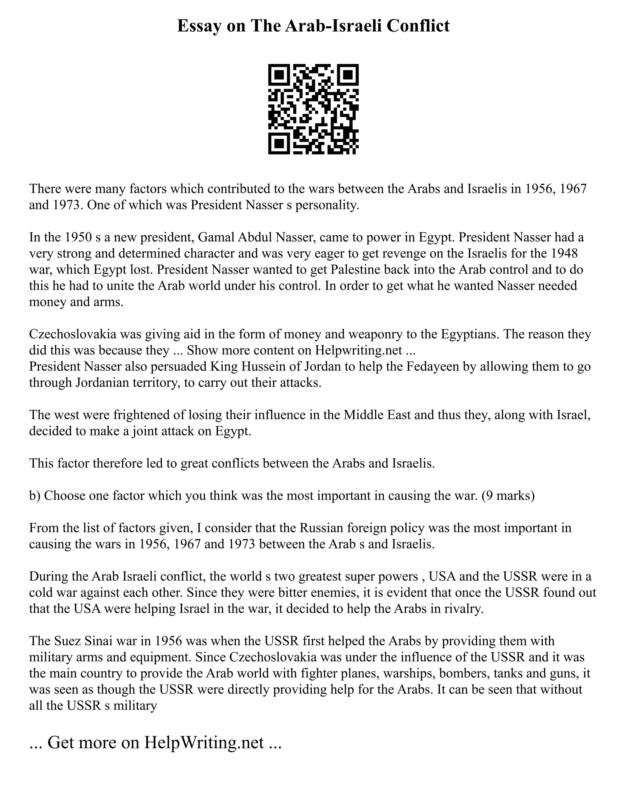 Essay on The Arab-Israeli Conflict
There were many factors which contributed to the wars between the Arabs and Israelis in 1956, 1967
and 1973. One of which was President Nasser s personality.
In the 1950 s a new president, Gamal Abdul Nasser, came to power in Egypt. President Nasser had a
very strong and determined character and was very eager to get revenge on the Israelis for the 1948
war, which Egypt lost. President Nasser wanted to get Palestine back into the Arab control and to do
this he had to unite the Arab world under his control. In order to get what he wanted Nasser needed
money and arms.
Czechoslovakia was giving aid in the form of money and weaponry to the Egyptians. The reason they
did this was because they ... Show more content on Helpwriting.net ...
President Nasser also persuaded King Hussein of Jordan to help the Fedayeen by allowing them to go
through Jordanian territory, to carry out their attacks.
The west were frightened of losing their influence in the Middle East and thus they, along with Israel,
decided to make a joint attack on Egypt.
This factor therefore led to great conflicts between the Arabs and Israelis.
b) Choose one factor which you think was the most important in causing the war. (9 marks)
From the list of factors given, I consider that the Russian foreign policy was the most important in
causing the wars in 1956, 1967 and 1973 between the Arab s and Israelis.
During the Arab Israeli conflict, the world s two greatest super powers , USA and the USSR were in a
cold war against each other. Since they were bitter enemies, it is evident that once the USSR found out
that the USA were helping Israel in the war, it decided to help the Arabs in rivalry.
The Suez Sinai war in 1956 was when the USSR first helped the Arabs by providing them with
military arms and equipment. Since Czechoslovakia was under the influence of the USSR and it was
the main country to provide the Arab world with fighter planes, warships, bombers, tanks and guns, it
was seen as though the USSR were directly providing help for the Arabs. It can be seen that without
all the USSR s military
... Get more on HelpWriting.net ...
 