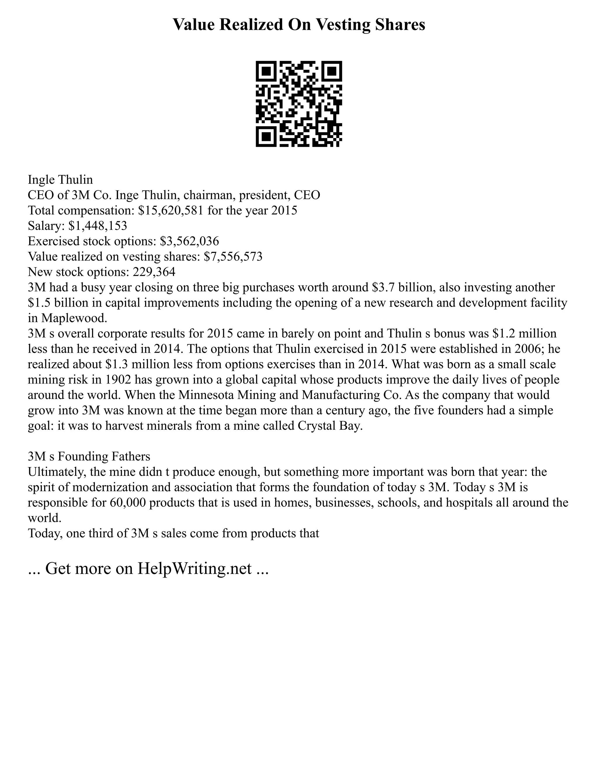 Value Realized On Vesting Shares
Ingle Thulin
CEO of 3M Co. Inge Thulin, chairman, president, CEO
Total compensation: $15,620,581 for the year 2015
Salary: $1,448,153
Exercised stock options: $3,562,036
Value realized on vesting shares: $7,556,573
New stock options: 229,364
3M had a busy year closing on three big purchases worth around $3.7 billion, also investing another
$1.5 billion in capital improvements including the opening of a new research and development facility
in Maplewood.
3M s overall corporate results for 2015 came in barely on point and Thulin s bonus was $1.2 million
less than he received in 2014. The options that Thulin exercised in 2015 were established in 2006; he
realized about $1.3 million less from options exercises than in 2014. What was born as a small scale
mining risk in 1902 has grown into a global capital whose products improve the daily lives of people
around the world. When the Minnesota Mining and Manufacturing Co. As the company that would
grow into 3M was known at the time began more than a century ago, the five founders had a simple
goal: it was to harvest minerals from a mine called Crystal Bay.
3M s Founding Fathers
Ultimately, the mine didn t produce enough, but something more important was born that year: the
spirit of modernization and association that forms the foundation of today s 3M. Today s 3M is
responsible for 60,000 products that is used in homes, businesses, schools, and hospitals all around the
world.
Today, one third of 3M s sales come from products that
... Get more on HelpWriting.net ...
 