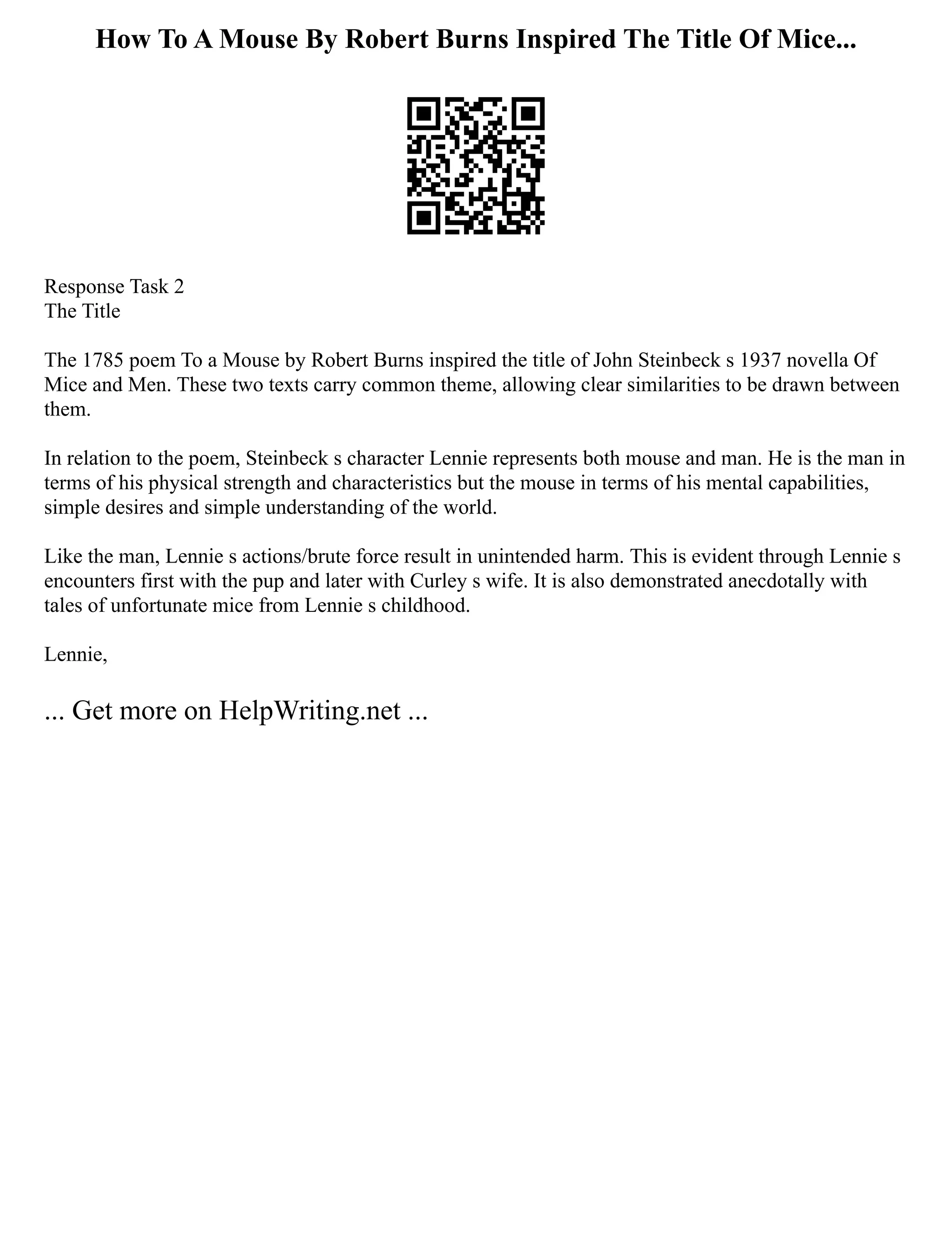 How To A Mouse By Robert Burns Inspired The Title Of Mice...
Response Task 2
The Title
The 1785 poem To a Mouse by Robert Burns inspired the title of John Steinbeck s 1937 novella Of
Mice and Men. These two texts carry common theme, allowing clear similarities to be drawn between
them.
In relation to the poem, Steinbeck s character Lennie represents both mouse and man. He is the man in
terms of his physical strength and characteristics but the mouse in terms of his mental capabilities,
simple desires and simple understanding of the world.
Like the man, Lennie s actions/brute force result in unintended harm. This is evident through Lennie s
encounters first with the pup and later with Curley s wife. It is also demonstrated anecdotally with
tales of unfortunate mice from Lennie s childhood.
Lennie,
... Get more on HelpWriting.net ...
 