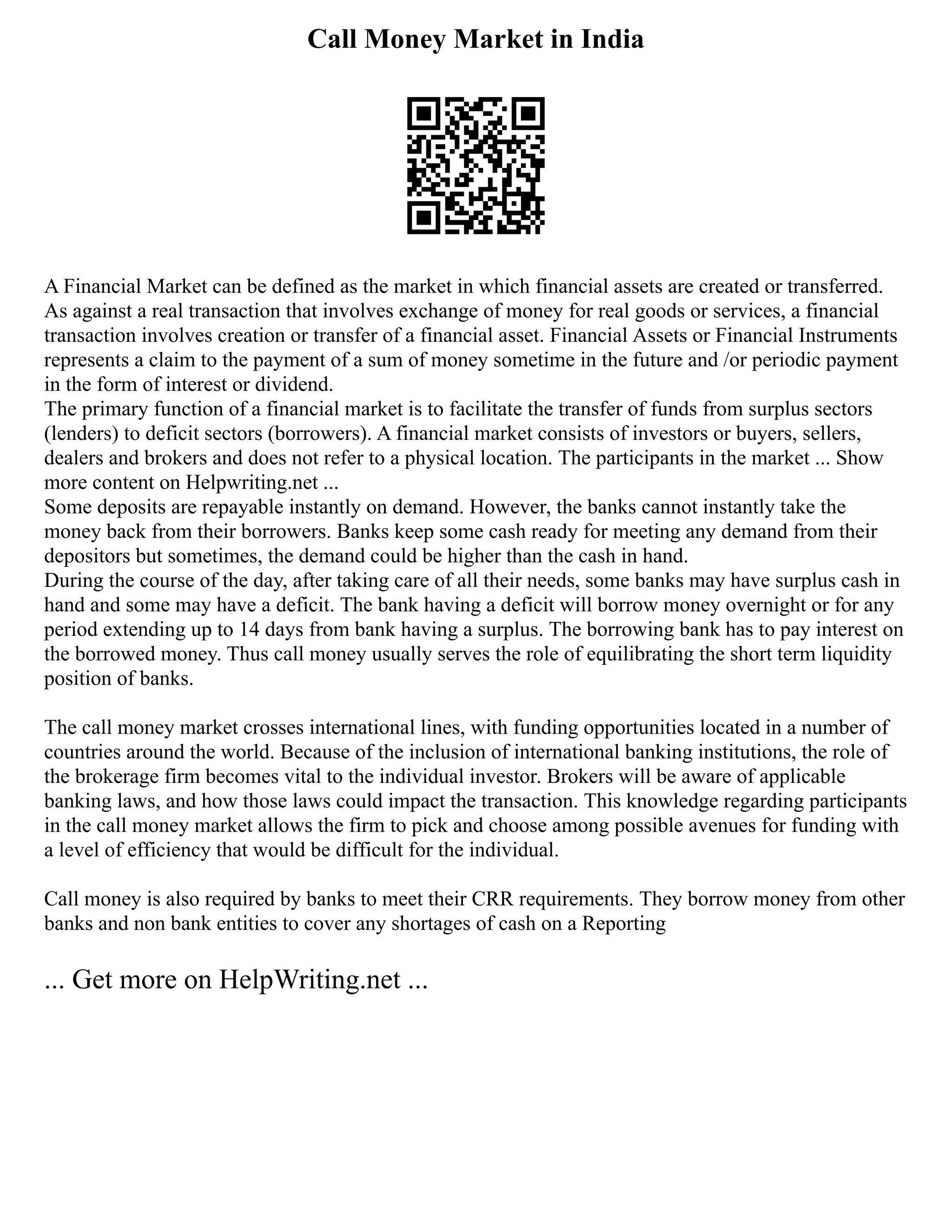 Call Money Market in India
A Financial Market can be defined as the market in which financial assets are created or transferred.
As against a real transaction that involves exchange of money for real goods or services, a financial
transaction involves creation or transfer of a financial asset. Financial Assets or Financial Instruments
represents a claim to the payment of a sum of money sometime in the future and /or periodic payment
in the form of interest or dividend.
The primary function of a financial market is to facilitate the transfer of funds from surplus sectors
(lenders) to deficit sectors (borrowers). A financial market consists of investors or buyers, sellers,
dealers and brokers and does not refer to a physical location. The participants in the market ... Show
more content on Helpwriting.net ...
Some deposits are repayable instantly on demand. However, the banks cannot instantly take the
money back from their borrowers. Banks keep some cash ready for meeting any demand from their
depositors but sometimes, the demand could be higher than the cash in hand.
During the course of the day, after taking care of all their needs, some banks may have surplus cash in
hand and some may have a deficit. The bank having a deficit will borrow money overnight or for any
period extending up to 14 days from bank having a surplus. The borrowing bank has to pay interest on
the borrowed money. Thus call money usually serves the role of equilibrating the short term liquidity
position of banks.
The call money market crosses international lines, with funding opportunities located in a number of
countries around the world. Because of the inclusion of international banking institutions, the role of
the brokerage firm becomes vital to the individual investor. Brokers will be aware of applicable
banking laws, and how those laws could impact the transaction. This knowledge regarding participants
in the call money market allows the firm to pick and choose among possible avenues for funding with
a level of efficiency that would be difficult for the individual.
Call money is also required by banks to meet their CRR requirements. They borrow money from other
banks and non bank entities to cover any shortages of cash on a Reporting
... Get more on HelpWriting.net ...
 