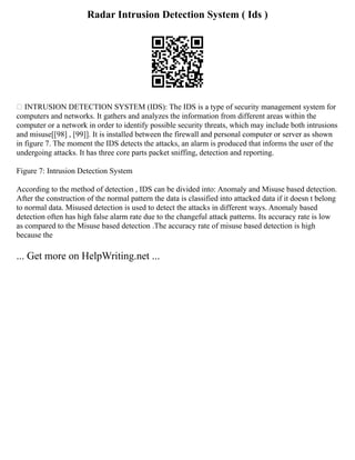 Radar Intrusion Detection System ( Ids )
 INTRUSION DETECTION SYSTEM (IDS): The IDS is a type of security management system for
computers and networks. It gathers and analyzes the information from different areas within the
computer or a network in order to identify possible security threats, which may include both intrusions
and misuse[[98] , [99]]. It is installed between the firewall and personal computer or server as shown
in figure 7. The moment the IDS detects the attacks, an alarm is produced that informs the user of the
undergoing attacks. It has three core parts packet sniffing, detection and reporting.
Figure 7: Intrusion Detection System
According to the method of detection , IDS can be divided into: Anomaly and Misuse based detection.
After the construction of the normal pattern the data is classified into attacked data if it doesn t belong
to normal data. Misused detection is used to detect the attacks in different ways. Anomaly based
detection often has high false alarm rate due to the changeful attack patterns. Its accuracy rate is low
as compared to the Misuse based detection .The accuracy rate of misuse based detection is high
because the
... Get more on HelpWriting.net ...
 