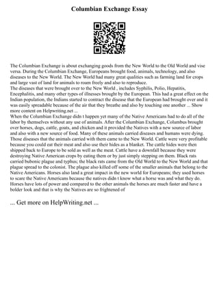 Columbian Exchange Essay
The Columbian Exchange is about exchanging goods from the New World to the Old World and vise
versa. During the Columbian Exchange, Europeans brought food, animals, technology, and also
diseases to the New World. The New World had many great qualities such as farming land for crops
and large vast of land for animals to roam freely and also to reproduce.
The diseases that were brought over to the New World , includes Syphilis, Polio, Hepatitis,
Encephalitis, and many other types of illnesses brought by the European. This had a great effect on the
Indian population, the Indians started to contract the disease that the European had brought over and it
was easily spreadable because of the air that they breathe and also by touching one another ... Show
more content on Helpwriting.net ...
When the Columbian Exchange didn t happen yet many of the Native Americans had to do all of the
labor by themselves without any use of animals. After the Columbian Exchange, Columbus brought
over horses, dogs, cattle, goats, and chicken and it provided the Natives with a new source of labor
and also with a new source of food. Many of these animals carried diseases and humans were dying.
Those diseases that the animals carried with them came to the New World. Cattle were very profitable
because you could eat their meat and also use their hides as a blanket. The cattle hides were then
shipped back to Europe to be sold as well as the meat. Cattle have a downfall because they were
destroying Native American crops by eating them or by just simply stepping on them. Black rats
carried bubonic plague and typhus; the black rats came from the Old World to the New World and that
plague spread to the colonist. The plague also killed off some of the smaller animals that belong to the
Native Americans. Horses also land a great impact in the new world for Europeans; they used horses
to scare the Native Americans because the natives didn t know what a horse was and what they do.
Horses have lots of power and compared to the other animals the horses are much faster and have a
bolder look and that is why the Natives are so frightened of
... Get more on HelpWriting.net ...
 