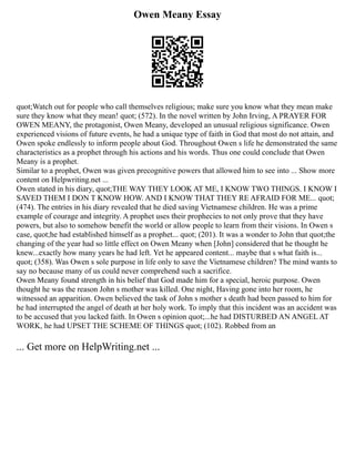 Owen Meany Essay
quot;Watch out for people who call themselves religious; make sure you know what they mean make
sure they know what they mean! quot; (572). In the novel written by John Irving, A PRAYER FOR
OWEN MEANY, the protagonist, Owen Meany, developed an unusual religious significance. Owen
experienced visions of future events, he had a unique type of faith in God that most do not attain, and
Owen spoke endlessly to inform people about God. Throughout Owen s life he demonstrated the same
characteristics as a prophet through his actions and his words. Thus one could conclude that Owen
Meany is a prophet.
Similar to a prophet, Owen was given precognitive powers that allowed him to see into ... Show more
content on Helpwriting.net ...
Owen stated in his diary, quot;THE WAY THEY LOOK AT ME, I KNOW TWO THINGS. I KNOW I
SAVED THEM I DON T KNOW HOW. AND I KNOW THAT THEY RE AFRAID FOR ME... quot;
(474). The entries in his diary revealed that he died saving Vietnamese children. He was a prime
example of courage and integrity. A prophet uses their prophecies to not only prove that they have
powers, but also to somehow benefit the world or allow people to learn from their visions. In Owen s
case, quot;he had established himself as a prophet... quot; (201). It was a wonder to John that quot;the
changing of the year had so little effect on Owen Meany when [John] considered that he thought he
knew...exactly how many years he had left. Yet he appeared content... maybe that s what faith is...
quot; (358). Was Owen s sole purpose in life only to save the Vietnamese children? The mind wants to
say no because many of us could never comprehend such a sacrifice.
Owen Meany found strength in his belief that God made him for a special, heroic purpose. Owen
thought he was the reason John s mother was killed. One night, Having gone into her room, he
witnessed an apparition. Owen believed the task of John s mother s death had been passed to him for
he had interrupted the angel of death at her holy work. To imply that this incident was an accident was
to be accused that you lacked faith. In Owen s opinion quot;...he had DISTURBED AN ANGEL AT
WORK, he had UPSET THE SCHEME OF THINGS quot; (102). Robbed from an
... Get more on HelpWriting.net ...
 