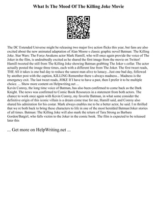 What Is The Mood Of The Killing Joke Movie
The DC Extended Universe might be releasing two major live action flicks this year, but fans are also
excited about the new animated adaptation of Alan Moore s classic graphic novel Batman: The Killing
Joke. Star Wars: The Force Awakens actor Mark Hamill, who will once again provide the voice of The
Joker in the film, is undoubtedly excited as he shared the first image from the movie on Twitter!
Hamill tweeted the still from The Killing Joke showing Batman grabbing The Joker s collar. The actor
actually posted the image three times, each with a different line from The Joker. The first tweet reads,
THE All it takes is one bad day to reduce the sanest man alive to lunacy...Just one bad day, followed
by another post with the caption, KILLING Remember there s always madness... Madness is the
emergency exit. The last tweet reads, JOKE If I have to have a past, then I prefer it to be multiple
choice. ... Show more content on Helpwriting.net ...
Kevin Conroy, the long time voice of Batman, has also been confirmed to come back as the Dark
Knight. The news was confirmed to Comic Book Resources in a statement from both actors. The
chance to work once again with Kevin Conroy, my favorite Batman, in what some consider the
definitive origin of this iconic villain is a dream come true for me, Hamill said, and Conroy also
shared his admiration for his costar. Mark always enables me to be a better actor, he said. I m thrilled
that we re both back to bring these characters to life in one of the most heralded Batman/Joker stories
of all times. Batman: The Killing Joke will also mark the return of Tara Strong as Barbara
Gordon/Batgirl, who falls victim to the Joker in the comic book. The film is expected to be released
later this
... Get more on HelpWriting.net ...
 