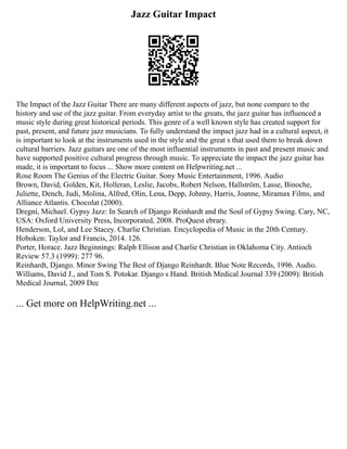 Jazz Guitar Impact
The Impact of the Jazz Guitar There are many different aspects of jazz, but none compare to the
history and use of the jazz guitar. From everyday artist to the greats, the jazz guitar has influenced a
music style during great historical periods. This genre of a well known style has created support for
past, present, and future jazz musicians. To fully understand the impact jazz had in a cultural aspect, it
is important to look at the instruments used in the style and the great s that used them to break down
cultural barriers. Jazz guitars are one of the most influential instruments in past and present music and
have supported positive cultural progress through music. To appreciate the impact the jazz guitar has
made, it is important to focus ... Show more content on Helpwriting.net ...
Rose Room The Genius of the Electric Guitar. Sony Music Entertainment, 1996. Audio
Brown, David, Golden, Kit, Holleran, Leslie, Jacobs, Robert Nelson, Hallström, Lasse, Binoche,
Juliette, Dench, Judi, Molina, Alfred, Olin, Lena, Depp, Johnny, Harris, Joanne, Miramax Films, and
Alliance Atlantis. Chocolat (2000).
Dregni, Michael. Gypsy Jazz: In Search of Django Reinhardt and the Soul of Gypsy Swing. Cary, NC,
USA: Oxford University Press, Incorporated, 2008. ProQuest ebrary.
Henderson, Lol, and Lee Stacey. Charlie Christian. Encyclopedia of Music in the 20th Century.
Hoboken: Taylor and Francis, 2014. 126.
Porter, Horace. Jazz Beginnings: Ralph Ellison and Charlie Christian in Oklahoma City. Antioch
Review 57.3 (1999): 277 96.
Reinhardt, Django. Minor Swing The Best of Django Reinhardt. Blue Note Records, 1996. Audio.
Williams, David J., and Tom S. Potokar. Django s Hand. British Medical Journal 339 (2009): British
Medical Journal, 2009 Dec
... Get more on HelpWriting.net ...
 