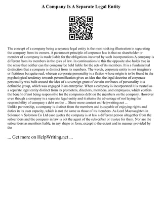 A Company Is A Separate Legal Entity
The concept of a company being a separate legal entity is the most striking illustration in separating
the company from its owners. A paramount principle of corporate law is that no shareholder or
member of a company is made liable for the obligations incurred by such incorporations A company is
different from its members in the eyes of law. In continuations to this the opposite also holds true in
the sense that neither can the company be held liable for the acts of its members. It is a fundamental
distinction that a company is distinct from its members. The words, corporate entity is not imaginary
or fictitious but quite real, whereas corporate personality is a fiction whose origin is to be found in the
psychological tendency towards personification gives an idea that the legal doctrine of corporate
personality was built around the idea of a sovereign grant of certain attributes of personality to a
definable group, which was engaged in an enterprise. When a company is incorporated it is treated as
a separate legal entity distinct from its promoters, directors, members, and employees, which confers
the benefit of not being responsible for the companies debt on the members on the company. However
even though a company is a separate legal entity and it attains the advantage of not laying the
responsibility of company s debt on the ... Show more content on Helpwriting.net ...
Unlike partnership, a company is distinct from the members and is capable of enjoying rights and
duties in its own capacity, which is not the same as those of its members. As Lord Macnaughten in
Solomon v Solomon Co Ltd case quotes the company is at law a different person altogether from the
subscribers and the company in law is not the agent of the subscriber or trustee for them. Nor are the
subscribers as members liable, in any shape or form, except to the extent and in manner provided by
the
... Get more on HelpWriting.net ...
 