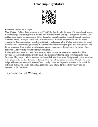 Color Purple Symbolism
Symbolism in The Color Purple
Alice Walker s Pulitzer Prize winning novel, The Color Purple, tells the story of a young black woman
in rural Georgia over thirty years in the first half of the twentieth century. Through her letters to God
and her sister Nettie, the protagonist, Celie, shares her struggles against physical, sexual, emotional
and verbal abuse. Through Celie s story and the stories of the other people in her life, the novel
explores the themes of racism, sexuality, spirituality, and gender roles. Walker enriches the story and
advances these themes through the use of symbols such as the sewing of quilts and pants; music; and
the use of colors. First, sewing is an important symbol in the novel that advances the theme of the
traditional ... Show more content on Helpwriting.net ...
Sewing quilts and pants provides Celie a way to focus her energy on creative production. This
provides her independence and growth much like music provides the same opportunities to Shug
Avery and Mary Agnes. Music however also has a dark side in the rural Georgia society and members
of the community see it as dark and seductive. This view of music and musicians liberates the women
and provides them with sexual power of men. Lastly, colors are important symbols in the novel. In
particular, purple, the novels namesake, represents Celie s fully developed spirituality and an
appreciation for God in all
... Get more on HelpWriting.net ...
 