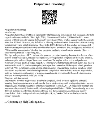 Postpartum Hemorrhage
Postpartum Hemorrhage
Introduction
Postpartum hemorrhage (PPH) is a significantly life threatening complication that can occur after both
vaginal and caesarean births (Ricci Kyle, 2009). Simpson and Creehan (2008) define PPH as the
amount of blood loss after vaginal birth, usually more than 500mL, or after a caesarean birth, normally
more than 1000mL. However, the definition is arbitrary, attributed to the fact that loss of blood during
birth is intuitive and widely inaccurate (Ricci Kyle, 2009). In line with this, studies have suggested
that health care providers consistently underestimate actual blood loss, thus, an objective definition of
PPH would be any amount of bleeding that exposes a mother in hemodynamic jeopardy (Ricci ...
Show more content on Helpwriting.net ...
The sign and symptoms of PPH include; the apparent excessive bleeding, hematocrit reduction of the
number of red blood cells, reduced blood pressure, development of symptoms of shock and anaemia,
and severe pain and swelling of tissues and muscles of the vagina, vulva, pelvic and perineum
(Simpson Creehan, 2008). Besides, Ricci Kyle (2009) avow that there are different factors that place a
mother at risk for PPH, and they comprise; prolonged first, second or third stage of labour, previous
history of PPH, foetal macrosomia, uterine infection, arrest of descent and multiple gestation. Other
risk factors may include; mediolateral episiotomy, coagulation abnormalities, maternal hypertension,
maternal exhaustion, malnutrition or anaemia, preeclampsia, precipitous birth, polyhydramnios and
previous placenta previa (Ricci Kyle, 2009).
Diagnosis and Assessment
The principal mode of diagnosis is a differential diagnosis, and it includes a plethora of facets;
bleeding from implantation site, which may be due to uterine atony, with predisposing factors such as
infections, and retained placenta or abnormal placentation (Sheiner, 2011). Coagulation disorders and
trauma are also essential facets considered during diagnosis (Sheiner, 2011). Conventionally, there are
different methods used for the estimation of blood loss during diagnosis, and they are majorly
classified as clinical and quantitative methods (Ricci Kyle, 2009). Clinical method remains the
primary means to
... Get more on HelpWriting.net ...
 