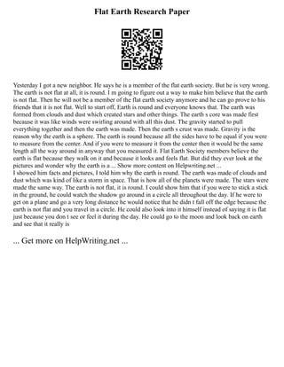 Flat Earth Research Paper
Yesterday I got a new neighbor. He says he is a member of the flat earth society. But he is very wrong.
The earth is not flat at all, it is round. I m going to figure out a way to make him believe that the earth
is not flat. Then he will not be a member of the flat earth society anymore and he can go prove to his
friends that it is not flat. Well to start off, Earth is round and everyone knows that. The earth was
formed from clouds and dust which created stars and other things. The earth s core was made first
because it was like winds were swirling around with all this dust. The gravity started to pull
everything together and then the earth was made. Then the earth s crust was made. Gravity is the
reason why the earth is a sphere. The earth is round because all the sides have to be equal if you were
to measure from the center. And if you were to measure it from the center then it would be the same
length all the way around in anyway that you measured it. Flat Earth Society members believe the
earth is flat because they walk on it and because it looks and feels flat. But did they ever look at the
pictures and wonder why the earth is a ... Show more content on Helpwriting.net ...
I showed him facts and pictures, I told him why the earth is round. The earth was made of clouds and
dust which was kind of like a storm in space. That is how all of the planets were made. The stars were
made the same way. The earth is not flat, it is round. I could show him that if you were to stick a stick
in the ground, he could watch the shadow go around in a circle all throughout the day. If he were to
get on a plane and go a very long distance he would notice that he didn t fall off the edge because the
earth is not flat and you travel in a circle. He could also look into it himself instead of saying it is flat
just because you don t see or feel it during the day. He could go to the moon and look back on earth
and see that it really is
... Get more on HelpWriting.net ...
 