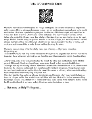 Why Is Okonkwo So Cruel
Okonkwo was well known throughout his village and beyond for his fame which rested on personal
achievements. He was a tempered man and couldn t get his words out quick enough, and so, he would
use his fists. His wives, especially the youngest, lived in fear of his fiery temper, and sometimes he
would beat them. Why was Okonkwo so violent and cruel? This was because of his lazy, craven
father, who wasted his life away, and died a failure. Okonkwo however, was clearly cut out for great
things. He had fame for being the greatest wrestler in the nine villages, was a wealthy farmer, and had
already married his third wife. However, Okonkwo s life was dominated by the fear of failure and
weakness, and it caused him to make drastic and heartbreaking decisions.
Okonkwo was not afraid of hard work; he was a man of action. ... Show more content on
Helpwriting.net ...
This filled Okonkwo with fury and he claimed that Nwoye was no longer his son. Now he was driven
to destroy these white men who took his son from him as well as many other people from his village.
After a while, some of the villagers attacked the church the white men had built and burnt it to the
ground. This made Okonkwo almost happy again, even though he had suggested to kill them.
Two days went by and nothing else had happened. Okonkwo and some men went to the commissioner
to discuss the situation, and instead, they were handcuffed and put into prison. This puts even more
fury and hate into Okonkwo and he thirsts for blood. He wanted to kill every white man in his village,
because they have taken everything away from him.
Once they paid the fine and were released from the prison, Okonkwo s fury leads him to behead an
innocent villager, and he then headed home, still filled with hate. He felt like he had lost everything,
his village, success, sons. He felt out of control and weak, like a failure. What he feared that he would
be. He couldn t handle it any more and so, Okonkwo made the decision to hang
... Get more on HelpWriting.net ...
 