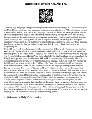 Relationship Between ASLAnd FSL
American Sign Language is the primary language of communication amongst the Deaf community in
the United States. American Sign Language, more commonly referred to as ASL, is intriguing to many
with the ability to hear. Any form of sign language can draw attention from most bystanders. The use
of bodily language as a singular form of communication is vastly different for those who use body
language as an aid for understanding a spoken conversation. Many hearing people use body language
absent mindedly, from opening a one s stance to display dominance, to crossing arms to display
uncertainty or insecurity. However, those who use sign language purposely adjust their body language
in coherence with what they are saying. For example, in ASL, one ... Show more content on
Helpwriting.net ...
Derived from French Sign Language, ASL has grammar that differs greatly from American English or
even British English. The close relationship between ASL and FSL is because of the first school for
the deaf opened in the United States. The school was founded by a Frenchman whose native language
was French Sign Language. (Tabak) Now many schools for the deaf have been opened throughout the
United States, yet the connections between ASL and FSL remain strong. Undoubtedly, ASL is a
singular language and like any two separate languages, a language barrier can result between hearing
English speaking parents and their deaf children. John Tabak, the author of Significant Gestures a
book on the education system for deaf children, discussed the language barrier generally between
hearing parents and deaf or hard of hearing children. The deaf students would head to school every
morning and spend most of their day conversing in sign, a language that is all their own, but when the
students were sent home the would be subjected to broken communication through signs, oral speech,
lip reading, and writing. Often the written communication of deaf children is different from hearing
students. As ASL is a separate language from English, it follows an entirely secular grammatical
system. Tabak eloquently summed up the difficulties facing the deaf education system, and the
relatively innovative approaches being implemented to adjust them. He mentions that there was a time
when deaf students at Austine School in Vermont were forced to communicate orally with all peers
and teachers. Now students at Austines can use ASL, which is a language belonging entirely to the
Deaf community here in the United States. Hence the importance of ASL being recognized as its own
language and not a subsection of English as many hearing people
... Get more on HelpWriting.net ...
 