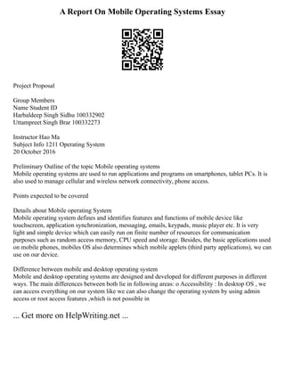 A Report On Mobile Operating Systems Essay
Project Proposal
Group Members
Name Student ID
Harbaldeep Singh Sidhu 100332902
Uttampreet Singh Brar 100332273
Instructor Hao Ma
Subject Info 1211 Operating System
20 October 2016
Preliminary Outline of the topic Mobile operating systems
Mobile operating systems are used to run applications and programs on smartphones, tablet PCs. It is
also used to manage cellular and wireless network connectivity, phone access.
Points expected to be covered
Details about Mobile operating System
Mobile operating system defines and identifies features and functions of mobile device like
touchscreen, application synchronization, messaging, emails, keypads, music player etc. It is very
light and simple device which can easily run on finite number of resources for communication
purposes such as random access memory, CPU speed and storage. Besides, the basic applications used
on mobile phones, mobiles OS also determines which mobile applets (third party applications), we can
use on our device.
Difference between mobile and desktop operating system
Mobile and desktop operating systems are designed and developed for different purposes in different
ways. The main differences between both lie in following areas: o Accessibility : In desktop OS , we
can access everything on our system like we can also change the operating system by using admin
access or root access features ,which is not possible in
... Get more on HelpWriting.net ...
 