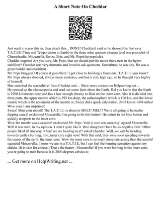 A Short Note On Cheddar
Just need to screw this in, then attach this... DONE! Cheddar() said as he showed the first ever
T.A.T.I.E (Time and Teleportation in Earth) to the three other greatest cheeses (and one popsicle) of
Cheeselandia: Mozzarella, Swizz, Brie, and Mr. Pops(the popsicle).
Cheddar inquired Are you sure, Mr. Pops, that we should put the motor there next to the hypro
stabilizer? Cheddar was very dramatic and loved to ask questions. Sometimes he was shy. He was a
great builder and machinist.
Mr. Pops bragged, Of course it goes there! I got close to building a functional T.A.T.I.E you know?
Mr. Pops always shouted, always made mistakes, and had a very high ego, so he thought very highly
of himself.
Brie snatched the screwdriver from Cheddar and ... Show more content on Helpwriting.net ...
He opened up the chesseopedia and read out some facts about the Earth. Did you know that the Earth
is 2900 kilometers deep and has a low enough density to float on the outer core. Also it is divided into
three parts, the upper mantle which is 395 km deep, the asthenosphere which is 100 km, and the lower
mantle which is the remainder of the mantle or, Swizz did a quick calculation, 2405 km or 1494 miles!
Wow even I am surprised!
Swizz! Shut your mouth! The T.A.T.I.E. is about to MELT! MELT! We re all going to be nacho
dipping sauce! exclaimed Mozzarella. I m going to hit this button! He points to the blue button and
quickly teleports to the inner core.
Wow the mantle was awesome! exclaimed Mr. Pops. Yeah it sure was amazing! agreed Mozzarella.
Well it was meh, in my opinion. I didn t quite like it. Brie disagreed Don t be so negative Brie! Other
people liked it! Anyway, where are we heading next? asked Cheddar. Well, we will be heading
towards earth s burning, iron, inner core right now! With that said, they were soon speeding towards
the center of the earth, the inner core. Wow the inner core is so much more interesting than the mantle!
squealed Mozzarella, I know we are in a T.A.T.I.E, but I can feel the burning sensation against my
chekin. (It is skin for cheese.) That s the heater , Mozzarella! If you were burning in the inner core,
you re going to melt because it is 2000 degrees celsius to
... Get more on HelpWriting.net ...
 