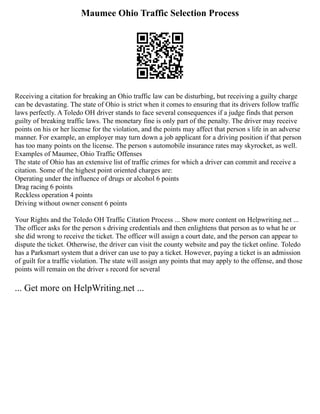 Maumee Ohio Traffic Selection Process
Receiving a citation for breaking an Ohio traffic law can be disturbing, but receiving a guilty charge
can be devastating. The state of Ohio is strict when it comes to ensuring that its drivers follow traffic
laws perfectly. A Toledo OH driver stands to face several consequences if a judge finds that person
guilty of breaking traffic laws. The monetary fine is only part of the penalty. The driver may receive
points on his or her license for the violation, and the points may affect that person s life in an adverse
manner. For example, an employer may turn down a job applicant for a driving position if that person
has too many points on the license. The person s automobile insurance rates may skyrocket, as well.
Examples of Maumee, Ohio Traffic Offenses
The state of Ohio has an extensive list of traffic crimes for which a driver can commit and receive a
citation. Some of the highest point oriented charges are:
Operating under the influence of drugs or alcohol 6 points
Drag racing 6 points
Reckless operation 4 points
Driving without owner consent 6 points
Your Rights and the Toledo OH Traffic Citation Process ... Show more content on Helpwriting.net ...
The officer asks for the person s driving credentials and then enlightens that person as to what he or
she did wrong to receive the ticket. The officer will assign a court date, and the person can appear to
dispute the ticket. Otherwise, the driver can visit the county website and pay the ticket online. Toledo
has a Parksmart system that a driver can use to pay a ticket. However, paying a ticket is an admission
of guilt for a traffic violation. The state will assign any points that may apply to the offense, and those
points will remain on the driver s record for several
... Get more on HelpWriting.net ...
 