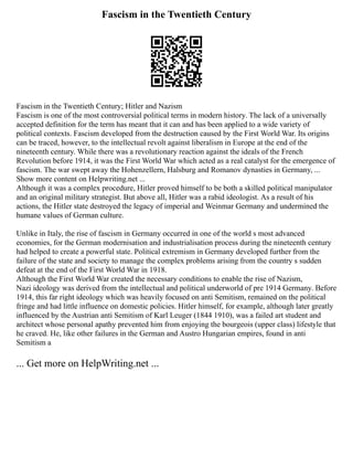 Fascism in the Twentieth Century
Fascism in the Twentieth Century; Hitler and Nazism
Fascism is one of the most controversial political terms in modern history. The lack of a universally
accepted definition for the term has meant that it can and has been applied to a wide variety of
political contexts. Fascism developed from the destruction caused by the First World War. Its origins
can be traced, however, to the intellectual revolt against liberalism in Europe at the end of the
nineteenth century. While there was a revolutionary reaction against the ideals of the French
Revolution before 1914, it was the First World War which acted as a real catalyst for the emergence of
fascism. The war swept away the Hohenzellern, Halsburg and Romanov dynasties in Germany, ...
Show more content on Helpwriting.net ...
Although it was a complex procedure, Hitler proved himself to be both a skilled political manipulator
and an original military strategist. But above all, Hitler was a rabid ideologist. As a result of his
actions, the Hitler state destroyed the legacy of imperial and Weinmar Germany and undermined the
humane values of German culture.
Unlike in Italy, the rise of fascism in Germany occurred in one of the world s most advanced
economies, for the German modernisation and industrialisation process during the nineteenth century
had helped to create a powerful state. Political extremism in Germany developed further from the
failure of the state and society to manage the complex problems arising from the country s sudden
defeat at the end of the First World War in 1918.
Although the First World War created the necessary conditions to enable the rise of Nazism,
Nazi ideology was derived from the intellectual and political underworld of pre 1914 Germany. Before
1914, this far right ideology which was heavily focused on anti Semitism, remained on the political
fringe and had little influence on domestic policies. Hitler himself, for example, although later greatly
influenced by the Austrian anti Semitism of Karl Leuger (1844 1910), was a failed art student and
architect whose personal apathy prevented him from enjoying the bourgeois (upper class) lifestyle that
he craved. He, like other failures in the German and Austro Hungarian empires, found in anti
Semitism a
... Get more on HelpWriting.net ...
 