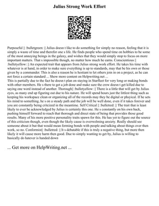 Julius Strong Work Effort
Purposeful || :bulletgreen: || Julius doesn t like to do something for simply no reason, feeling that it is
simply a waste of time and therefor one s life. He finds people who spend time on hobbies to be some
of the most annoying beings in the galaxy, and wishes that they would simply stop to focus on more
important matters. That s impossible though, no matter how much he earns. Conscientious ||
:bulletyellow: || An expected trait that appears from Julius strong work effort. He takes his time with
whatever is at hand, in order to make sure everything is up to standards, may that be his own or those
given by a commander. This is also a reason he is hestiant to let others join in on a project, as he can
not force a certain standard ... Show more content on Helpwriting.net ...
This is partially due to the fact he doesn t plan on staying in Starfleet for very long or making bonds
with other members. He s there to get a job done and make sure the crew doesn t get killed due to
saying one word instead of another. Thorough|| :bulletyellow: || There is a little that will get by Julius
eyes, as many end up figuring out due to his nature. He will spend hours just the littlest thing such as
keeping his workspace clean or organizing all of the records may they be digital or phsyical. If he sets
his mind to something, he s on a steady path and the job will be well done, even if it takes forever and
you are constantly being critcized in the meantime. Self Critical || :bulletred: || The trait that is least
likely to ever be acknowledged by Julius is certainly this one. He s constantly on his own back,
pushing himself forward to reach that thorough and direct state of being that provides those good
results. Many of his more positive personality traits spawn for this. He has yet to figure out the source
of this criticism though, even though the likely cause is overwelming anxiety. Really should see
someone about it but that would mean forming bonds with people and talking about things over then
work, so no. Conformist|| :bulletred: || It s debatable if this is truly a negative thing, but more then
likely it will cause more harm then good. Due to simply wanting to get by, Julius is willing to
basically do hatever is handed down
... Get more on HelpWriting.net ...
 