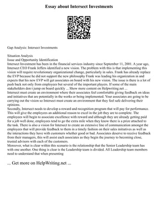 Essay about Intersect Investments
Gap Analysis: Intersect Investments
Situation Analysis
Issue and Opportunity Identification
Intersect Investment has been in the financial services industry since September 11, 2001. A year ago,
Intersect CEO Frank Jeffers identified a new vision. The problem with this is that implementing this
vision will require revolutionary organizational change, particularly in sales. Frank has already replace
the EVP because he did not support the new philosophy Frank was leading his organization in and
expects that his new EVP will get associates on board with his new vision. The issue is there is a lot of
push back not only from employees but several of the important players. If some of the main
stakeholders don t jump on board quickly ... Show more content on Helpwriting.net ...
Intersect must create an environment where their associates feel comfortable giving feedback on ideas
and initiatives that are potentially in the works or being implemented. Your associates are going to be
carrying out the vision so Intersect must create an environment that they feel safe delivering their
opinions.
Secondly, Intersect needs to develop a reward and recognition program that will pay for performance.
This will give the employees an additional reason to excel in the job they are to complete. The
employees will begin to associate excellence with reward and although they are already getting paid
for a job well done, employees tend to go the extra mile when they know there is a prize attached to
the task. There is also a vision for Intersect to create an extensive line of communication amongst the
employees that will provide feedback to them in a timely fashion on their sales initiatives as well as
the interactions they have with customers whether good or bad. Associates deserve to receive feedback
from their managers, this will assist each associates as they begin the journey to becoming close,
trusted advisors with each of the customers.
Moreover, what is clear within this scenario is the relationship that the Senior Leadership team has
with one another. One thing is clear is the Leadership team is divided. All Leadership team members
need to understand that when presenting
... Get more on HelpWriting.net ...
 