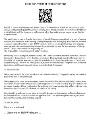 Essay on Origins of Popular Sayings
English is an amazing language that reflects many different cultures. Americans have many popular
sayings and figures of speech that, if taken literally, make no logical sense. If you mention the phrases
white elephant, spill the beans, or to pull someone s leg, they make no sense unless you are familiar
with the culture.
The word idiom is used to describe these forms of speech. Idioms are considered to be part of a nation
s culture, and idioms can make learning a foreign language quite challenging. Scholars have estimated
American English to contain at least 25,000 idiomatic expressions. People learning a new language
must memorize the meanings of these phrases like vocabulary, because the interpretations of idioms
can be ... Show more content on Helpwriting.net ...
The origin of this popular saying will make you smile.
In the early 1700 s an English dramatist named John Dennis created an invention that would simulate
the sound of thunder in one of his theatrical productions. His play failed dismally. However, later he
found that his invention was used to create the sound of thunder in another performance. Dennis was
quoted as saying, They will not let my play run, but they steal my thunder! The phrase was overheard,
passed along and became a popular saying used in the English language.
To Spill the Beans
When someone spills the beans, they reveal a secret unintentionally. This popular saying has its origin
back in the days of ancient Greece.
When people were voted into many organizations, the membership voted secretly using colored beans
as counters. If one voted for the inclusion of the applicant, one would discretely drop a white bean into
an opaque container. If one voted against the applicant, one would secretly drop a black or brown bean
in the container. Only the officials knew the results of the voting.
Occasionally, an awkward person might accidentally knock over the container, spilling the beans and
revealing the results of the vote before the appointed time. This is how the phrase spilling the beans
has come to describe someone telling a secret.
To Bite the Bullet
If you have to withstand
... Get more on HelpWriting.net ...
 