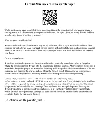 Carotid Atherosclerosis Research Paper
While most people have heard of strokes, many don t know the importance of your carotid artery in
causing a stroke. It s important for everyone to understand the signs of carotid artery disease and how
to reduce the risk of it leading to a stroke.
What are your carotid arteries?
Your carotid arteries are blood vessels in your neck that carry blood up to your brain and face. Your
common carotid arteries enter your neck on both the left and right side before splitting into an internal
and external carotid. The internal carotid is the most important as this is the one that carries blood to
your brain.
Carotid artery disease
Sometimes atherosclerosis occurs in the carotid arteries, especially at the bifurcation or the point
where the common carotid divides into the internal and external carotids. Atherosclerosis means that a
potentially dangerous plaque has formed on the artery wall. Plaque is a sticky material made of fat and
calcium which hardens the arteries and can block the flow of blood. This narrowing is sometimes
called a carotid artery stenosis, meaning that the carotid artery has narrowed significantly.
Carotid artery disease and stroke ... Show more content on Helpwriting.net ...
In this instance, a piece can break off. If it travels up the internal carotid artery into the brain it will cut
off blood flow to part of the brain, causing a transient ischaemic attack (TIA) or a stroke. The initial
symptoms of both are similar and can range from numbness and paralysis in part of the body to
difficulty speaking to dizziness and vision changes. In a TIA these symptoms resolve completely
within 24 hours as no permanent damage has been caused. However, strokes can be catastrophic or
even fatal due to the permanent damage
... Get more on HelpWriting.net ...
 