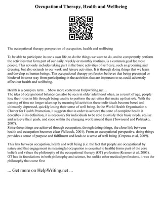 Occupational Therapy, Health and Wellbeing
The occupational therapy perspective of occupation, health and wellbeing
To be able to participate in one s own life, to do the things we want to do, and to competently perform
the activities that form part of our daily, weekly or monthly routines, is a common goal for most
people. This not only includes taking part in the basic activities of self care, such as grooming and
dressing, but also extends to our work and leisure activities. It is through doing things that we learn
and develop as human beings. The occupational therapy profession believes that being prevented or
hindered in some way from participating in the activities that are important to us could adversely
affect our health and wellbeing.
Health is a complex term ... Show more content on Helpwriting.net ...
The idea of occupational balance can also be seen in older adulthood when, as a result of age, people
lose their roles in life through being unable to perform the activities that make up that role. With the
passing of time no longer taken up by meaningful activities these individuals become bored and
ultimately depressed, quickly losing their sense of well being. In the World Health Organisation s
Charter for Health Promotion, it suggests that in order to achieve the state of complete health it
describes in its definition, it is necessary for individuals to be able to satisfy their basic needs, realise
and achieve their goals, and cope within the changing world around them (Townsend and Polatajko,
2007).
Since these things are achieved through occupation, through doing things, the close link between
health and occupation becomes clear (Wilcock, 2001). From an occupational perspective, doing things
provides a sense of purpose and fulfilment and leads to a sense of well being (Crepeau et al, 2009).
This link between occupation, health and well being (i.e. the fact that people are occupational by
nature and that engagement in meaningful occupation is essential to health) forms part of the core
beliefs and values the philosophy of the occupational therapy (OT) profession (Kramer et al, 2003).
OT has its foundations in both philosophy and science, but unlike other medical professions, it was the
philosophy that came first
... Get more on HelpWriting.net ...
 