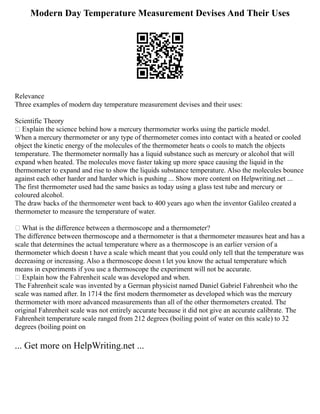 Modern Day Temperature Measurement Devises And Their Uses
Relevance
Three examples of modern day temperature measurement devises and their uses:
Scientific Theory
 Explain the science behind how a mercury thermometer works using the particle model.
When a mercury thermometer or any type of thermometer comes into contact with a heated or cooled
object the kinetic energy of the molecules of the thermometer heats o cools to match the objects
temperature. The thermometer normally has a liquid substance such as mercury or alcohol that will
expand when heated. The molecules move faster taking up more space causing the liquid in the
thermometer to expand and rise to show the liquids substance temperature. Also the molecules bounce
against each other harder and harder which is pushing ... Show more content on Helpwriting.net ...
The first thermometer used had the same basics as today using a glass test tube and mercury or
coloured alcohol.
The draw backs of the thermometer went back to 400 years ago when the inventor Galileo created a
thermometer to measure the temperature of water.
 What is the difference between a thermoscope and a thermometer?
The difference between thermoscope and a thermometer is that a thermometer measures heat and has a
scale that determines the actual temperature where as a thermoscope is an earlier version of a
thermometer which doesn t have a scale which meant that you could only tell that the temperature was
decreasing or increasing. Also a thermoscope doesn t let you know the actual temperature which
means in experiments if you use a thermoscope the experiment will not be accurate.
 Explain how the Fahrenheit scale was developed and when.
The Fahrenheit scale was invented by a German physicist named Daniel Gabriel Fahrenheit who the
scale was named after. In 1714 the first modern thermometer as developed which was the mercury
thermometer with more advanced measurements than all of the other thermometers created. The
original Fahrenheit scale was not entirely accurate because it did not give an accurate calibrate. The
Fahrenheit temperature scale ranged from 212 degrees (boiling point of water on this scale) to 32
degrees (boiling point on
... Get more on HelpWriting.net ...
 