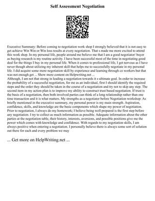 Self Assessment Negotiation
Executive Summary: Before coming to negotiation work shop I strongly believed that it is not easy to
get achieve Win Win or Win loss results at every negotiation. That s made me more excited to attend
this work shop. In my personal life, people around me believe me that I am a good negotiator/ buyer
as buying research is my routine activity. I have been successful most of the time in negotiating good
deal for the things I buy in my personal life. When it comes to professional life, I get nervous as I have
never though about utilizing my inherent skill that helps me to successfully negotiate in my personal
life. I did acquire some more negotiation skill by experience and learning through co workers but that
was not enough get ... Show more content on Helpwriting.net ...
Although, I am not that strong in leading a negotiation towards it s ultimate goal. In order to increase
the probability of a successful negotiation, for me as an individual, first I should identify the required
steps and the order they should be taken in the course of a negotiation and try not to skip any step. The
second item in my action plan is to improve my ability to construct trust based negotiation. If trust is
the basis of a negotiation, then both involved parties can think of a long relationship rather than one
time transaction and it is what matters. My strengths as a negotiator before Negotiation workshop: As
briefly mentioned in the executive summary, my personal power is my main strength. Aspiration,
confidence, skills, and knowledge are the basic components which shape my power of negotiation.
Prior to negotiation, I always do my homework; I believe being well prepared is the first step before
any negotiation. I try to collect as much information as possible. Adequate information about the other
parties at the negotiation table, their history, interests, aversions, and possible positions give me the
power which comes with knowledge and confidence. With regards to my negotiation skills, I am
always positive when entering a negotiation. I personally believe there is always some sort of solution
out there for each and every problem we may
... Get more on HelpWriting.net ...
 