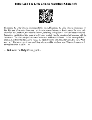 Balzac And The Little Chinese Seamstress Characters
Balzac and the Little Chinese Seamstress In this novel, Balzac and the Little Chinese Seamstress, by
Dai Sijie, one of the main characters, Luo, is quite into the Seamstress. In this part of the story, each
character, the Old Miller, Luo and the Narrator, are telling their points of view of when Luo and the
Seamstress went to their little secret area. In Luo s point of view, he explains what happened with the
Seamstress. The relationship between the Seamstress and Luo reveals that Luo has a manipulative
attitude. Luo feels that he needs to change the Seamstress into something he wants. Luo says, What
can I say? That she s a good swimmer? Sure, she swims like a dolphin now. This was demonstrated
through selection of detail. This
... Get more on HelpWriting.net ...
 