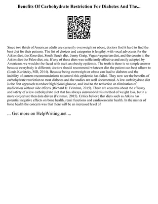 Benefits Of Carbohydrate Restriction For Diabetes And The...
Since two thirds of American adults are currently overweight or obese, doctors find it hard to find the
best diet for their patients. The list of choices and categories is lengthy, with vocal advocates for the
Atkins diet, the Zone diet, South Beach diet, Jenny Craig, Vegan/vegetarian diet, and the cousin to the
Atkins diet the Paleo diet, etc. If any of these diets was sufficiently effective and easily adopted by
Americans we wouldn t be faced with such an obesity epidemic. The truth is there is no simple answer
because everybody is different; doctors should recommend whatever diet the patient can best adhere to
(Louis Kuristzky, MD, 2014). Because being overweight or obese can lead to diabetes and the
inability of current recommendations to control this epidemic has failed. They now see the benefits of
carbohydrate restriction to treat diabetes and the studies are well documented. A low carbohydrate diet
is the first approach to reduce high blood glucose, and lead to the reduction or elimination of
medication without side effects (Richard D. Feinman, 2015). There are concerns about the efficacy
and safety of a low carbohydrate diet that has always surrounded this method of weight loss, but it s
more conjecture then data driven (Feinman, 2015). Critics believe that diets such as Atkins has
potential negative effects on bone health, renal functions and cardiovascular health. In the matter of
bone health the concern was that there will be an increased level of
... Get more on HelpWriting.net ...
 