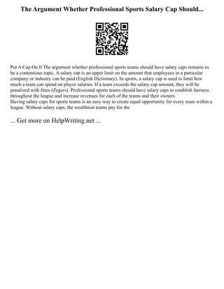 The Argument Whether Professional Sports Salary Cap Should...
Put A Cap On It The argument whether professional sports teams should have salary caps remains to
be a contentious topic. A salary cap is an upper limit on the amount that employees in a particular
company or industry can be paid (English Dictionary). In sports, a salary cap is used to limit how
much a team can spend on player salaries. If a team exceeds the salary cap amount, they will be
penalized with fines (Zegers). Professional sports teams should have salary caps to establish fairness
throughout the league and increase revenues for each of the teams and their owners.
Having salary caps for sports teams is an easy way to create equal opportunity for every team within a
league. Without salary caps, the wealthiest teams pay for the
... Get more on HelpWriting.net ...
 