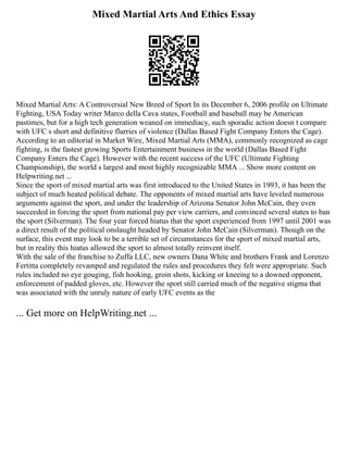 Mixed Martial Arts And Ethics Essay
Mixed Martial Arts: A Controversial New Breed of Sport In its December 6, 2006 profile on Ultimate
Fighting, USA Today writer Marco della Cava states, Football and baseball may be American
pastimes, but for a high tech generation weaned on immediacy, such sporadic action doesn t compare
with UFC s short and definitive flurries of violence (Dallas Based Fight Company Enters the Cage).
According to an editorial in Market Wire, Mixed Martial Arts (MMA), commonly recognized as cage
fighting, is the fastest growing Sports Entertainment business in the world (Dallas Based Fight
Company Enters the Cage). However with the recent success of the UFC (Ultimate Fighting
Championship), the world s largest and most highly recognizable MMA ... Show more content on
Helpwriting.net ...
Since the sport of mixed martial arts was first introduced to the United States in 1993, it has been the
subject of much heated political debate. The opponents of mixed martial arts have leveled numerous
arguments against the sport, and under the leadership of Arizona Senator John McCain, they even
succeeded in forcing the sport from national pay per view carriers, and convinced several states to ban
the sport (Silverman). The four year forced hiatus that the sport experienced from 1997 until 2001 was
a direct result of the political onslaught headed by Senator John McCain (Silverman). Though on the
surface, this event may look to be a terrible set of circumstances for the sport of mixed martial arts,
but in reality this hiatus allowed the sport to almost totally reinvent itself.
With the sale of the franchise to Zuffa LLC, new owners Dana White and brothers Frank and Lorenzo
Fertitta completely revamped and regulated the rules and procedures they felt were appropriate. Such
rules included no eye gouging, fish hooking, groin shots, kicking or kneeing to a downed opponent,
enforcement of padded gloves, etc. However the sport still carried much of the negative stigma that
was associated with the unruly nature of early UFC events as the
... Get more on HelpWriting.net ...
 