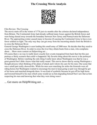 The Crossing Movie Analysis
Film Review: The Crossing
The movie starts off in the winter of 1776 just six months after the colonies declared independence
from Britain. The Continental Army had already suffered many losses against the British forces and
were being chased away towards the boundary between New Jersey and Pennsylvania the Delaware
River. The approaching winter caused many to become ill causing the Continental Army to have even
fewer soldiers to fight. The only way they can get away from the oncoming attacks from the British is
to cross the Delaware River.
General George Washington is seen leading this small army of 2000 men. He decides that they need to
cross the Delaware River. In order to cross the river they obtain boats from a man, who complains
about ... Show more content on Helpwriting.net ...
Of course there s no way to really know exactly how events transpired from back then but this just
portrays a likely scenario that could ve happened. My favorite thing about this movie is the portrayal
of Washington. Before watching the only thing I really knew about Washington was that he was a
great general but I didn t know what that really meant. This movie shows that by seeing Washington s
thought process when thinking of his plans of attack and it shows his care for his men. One scene that
was a small part really showed this. While his men were marching for miles the Generals were all
riding horses but Washington wanted to encourage his men to keep going so part way through he got
of his horse and marched alongside them. It was kind of symbolic because he got off his high horse
and lowered himself to his men which some would see as him degrading himself but I saw that as him
respecting his men and knowing that what they were doing wasn t
... Get more on HelpWriting.net ...
 