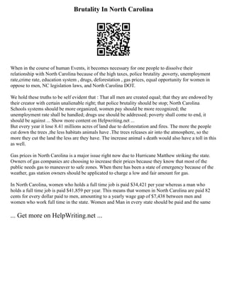 Brutality In North Carolina
When in the course of human Events, it becomes necessary for one people to dissolve their
relationship with North Carolina because of the high taxes, police brutality ,poverty, unemployment
rate,crime rate, education system , drugs, deforestation , gas prices, equal opportunity for women in
oppose to men, NC legislation laws, and North Carolina DOT.
We hold these truths to be self evident that : That all men are created equal; that they are endowed by
their creator with certain unalienable right; that police brutality should be stop; North Carolina
Schools systems should be more organized, women pay should be more recognized; the
unemployment rate shall be handled; drugs use should be addressed; poverty shall come to end, it
should be against ... Show more content on Helpwriting.net ...
But every year it lose 8.41 millions acres of land due to deforestation and fires. The more the people
cut down the trees ,the less habitats animals have .The trees releases air into the atmosphere, so the
more they cut the land the less are they have. The increase animal s death would also have a toll in this
as well.
Gas prices in North Carolina is a major issue right now due to Hurricane Matthew striking the state.
Owners of gas companies are choosing to increase their prices because they know that most of the
public needs gas to maneuver to safe zones. When there has been a state of emergency because of the
weather, gas station owners should be applicated to charge a low and fair amount for gas.
In North Carolina, women who holds a full time job is paid $34,421 per year whereas a man who
holds a full time job is paid $41,859 per year. This means that women in North Carolina are paid 82
cents for every dollar paid to men, amounting to a yearly wage gap of $7,438 between men and
women who work full time in the state. Women and Man in every state should be paid and the same
... Get more on HelpWriting.net ...
 