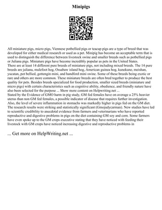 Minipigs
All miniature pigs, micro pigs, Viennese potbellied pigs or teacup pigs are a type of breed that was
developed for either medical research or used as a pet. Minipig has become an acceptable term that is
used to distinguish the difference between livestock swine and smaller breeds such as potbellied pigs
or Juliana pigs. Miniature pigs have become incredibly popular as pets in the United States.
There are at least 14 different pure breeds of miniature pigs, not including mixed breeds. The 14 pure
breeds are juliana, mulefoot hog, Ossabaw island hog, American guinea hog, kunekune, meishan,
yucatan, pot bellied, gottengin mini, and handford mini swine. Some of these breeds being exotic or
rare and others are more common. These miniature breeds are often bred together to produce the best
quality for pets. Besides breeds specialized for food production, smaller sized breeds (miniature and
micro pigs) with certain characteristics such as cognitive ability, obedience, and friendly nature have
also been selected for the purpose ... Show more content on Helpwriting.net ...
Stated by the Evidence of GMO harm in pig study, GM fed females have on average a 25% heavier
uterus than non GM fed females, a possible indicator of disease that requires further investigation.
Also, the level of severe inflammation in stomachs was markedly higher in pigs fed on the GM diet.
The research results were striking and statistically significant (Gmojudycarman). New studies have led
to scientific credibility to anecdotal evidence from farmers and veterinarians who have reported
reproductive and digestive problems in pigs on the diet containing GM soy and corn. Some farmers
have even spoke up to the GM crops executive stating that they have noticed with feeding their
livestock with GM crops have noticed increasing digestive and reproductive problems in
... Get more on HelpWriting.net ...
 