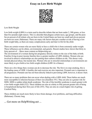 Essay on Low Birth Weight
Low Birth Weight
Low birth weight (LBW) is a term used to describe infants that are born under 2, 500 grams, or less
than five pounds eight ounces. This is a disorder that plagues certain races, age groups, and the poor.
Seven percent of all infants who are born in the United States are born too small and eleven percent
are born too soon ( Behrman). There are many risk factors that put a mother at risk of having a low
birth weight baby, as there are many complications early and later in life for the child.
There are certain women who are more likely to have a child who is born extremely under weight.
These influences can be ethnic, environmental, and genetic. Recent studies have shown that thirty to
forty percent of ... Show more content on Helpwriting.net ...
The environment of a woman during her pregnancy directly relates to the size of the baby at birth.
Families living in poor income families have a greater number of LBW children. Women who are
involved in abusive relationships are also putting there unborn children at risk. This doesn t only
include physical abuse, but mental also. Women who are in stressful relationships or environments are
more likely to give birth to low birth weight children (LBW At a Glance).
There are a few things that a woman can do to decrease the risk. The first is to stop smoking, this is
the leading cause of LBW. A healthy diet and exercise are also important. Prenatal care is important in
all pregnancies. Prenatal care has not been directly linked to preventing LBW, however, it doesn t hurt.
There are so many problems that can occur when dealing with a LBW child. These babies are much
more susceptible to infection because of their size (Zaichkin 191). They are also at a greater risk for
SIDS. SIDS is sudden infant death syndrome. The risk of this horrible syndrome is much greater with
a low birth weight child (322). These children are also at a thirty to fifty percent greater risk of being
re hospitalized during their first year of life (355). They are also at a much higher risk of getting
Cerebral Palsy.
These children are much more likely to have brain damage, liver problems, and lung difficulties
(Behrman). Chronic lung
... Get more on HelpWriting.net ...
 