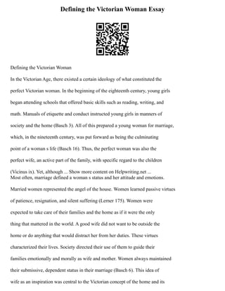 Defining the Victorian Woman Essay
Defining the Victorian Woman
In the Victorian Age, there existed a certain ideology of what constituted the
perfect Victorian woman. In the beginning of the eighteenth century, young girls
began attending schools that offered basic skills such as reading, writing, and
math. Manuals of etiquette and conduct instructed young girls in manners of
society and the home (Basch 3). All of this prepared a young woman for marriage,
which, in the nineteenth century, was put forward as being the culminating
point of a woman s life (Basch 16). Thus, the perfect woman was also the
perfect wife, an active part of the family, with specific regard to the children
(Vicinus ix). Yet, although ... Show more content on Helpwriting.net ...
Most often, marriage defined a woman s status and her attitude and emotions.
Married women represented the angel of the house. Women learned passive virtues
of patience, resignation, and silent suffering (Lerner 175). Women were
expected to take care of their families and the home as if it were the only
thing that mattered in the world. A good wife did not want to be outside the
home or do anything that would distract her from her duties. These virtues
characterized their lives. Society directed their use of them to guide their
families emotionally and morally as wife and mother. Women always maintained
their submissive, dependent status in their marriage (Basch 6). This idea of
wife as an inspiration was central to the Victorian concept of the home and its
 