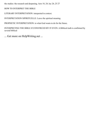 the studies: the research and deepening. Acts 18, 24; luc 24, 25 27
HOW TO INTERPRET THE BIBLE
LITERARY INTERPRETATION: interpreted in context.
INTERPRETATION SIPIRITUELLE: Leave the spiritual meaning
PROPHETIC INTERPRETATION: to what God wants to do for the future.
INTERPRETING THE BIBLE If CONSTRUED BY IT EVEN: A Biblical truth is confirmed by
several biblical
... Get more on HelpWriting.net ...
 